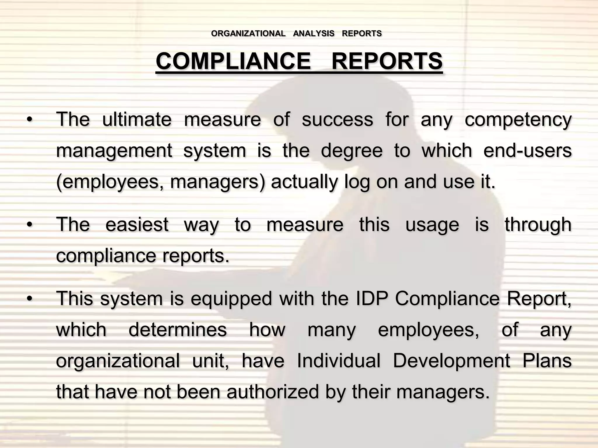 ORGANIZATIONAL ANALYSIS REPORTS


               COMPLIANCE REPORTS

•   The ultimate measure of success for any competency
    management system is the degree to which end-users
    (employees, managers) actually log on and use it.

•   The easiest way to measure this usage is through
    compliance reports.

•   This system is equipped with the IDP Compliance Report,
    which   determines     how        many         employees,   of   any
    organizational unit, have Individual Development Plans
    that have not been authorized by their managers.
 