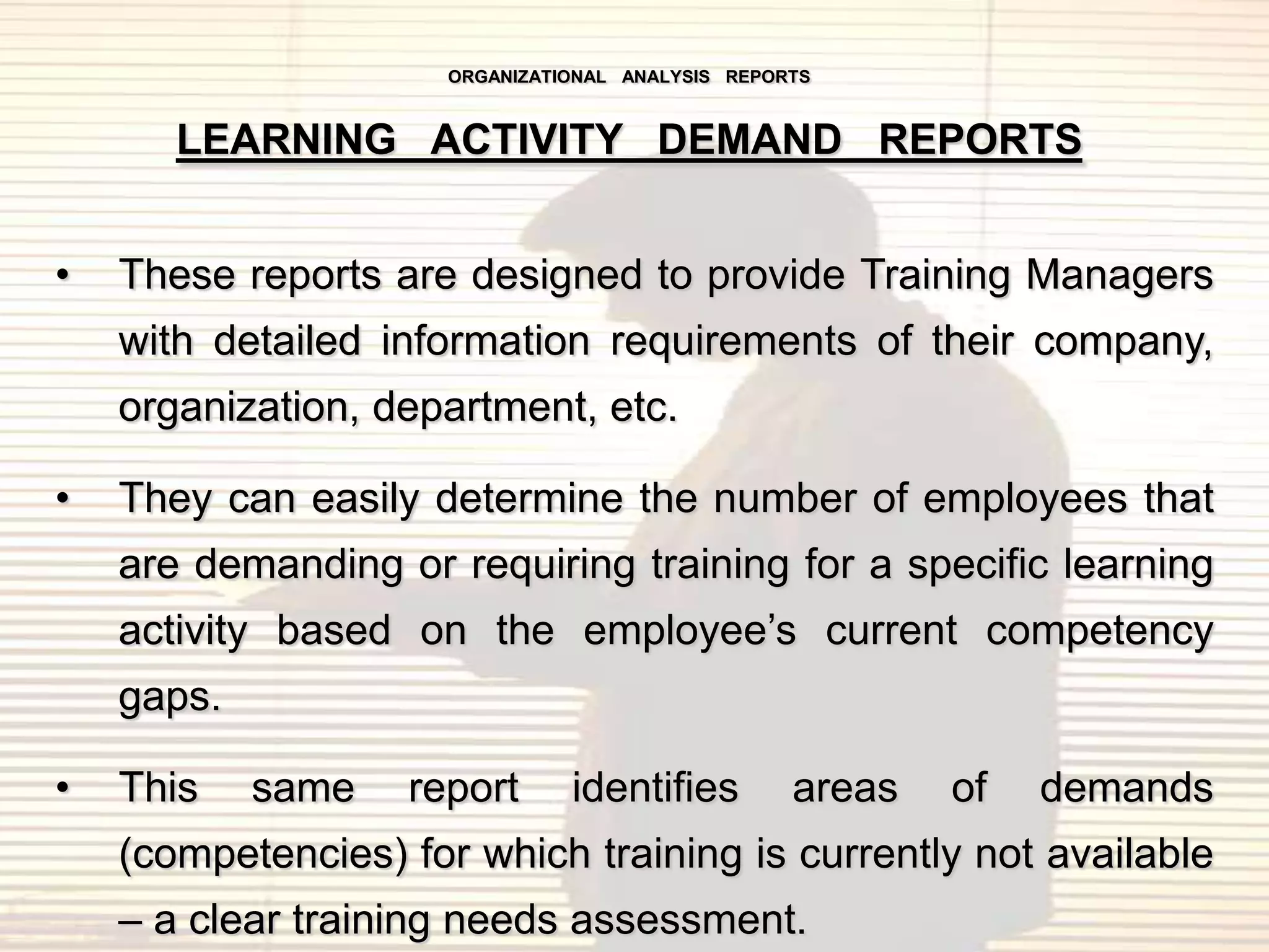 ORGANIZATIONAL ANALYSIS REPORTS



       LEARNING ACTIVITY DEMAND REPORTS


•   These reports are designed to provide Training Managers
    with detailed information requirements of their company,
    organization, department, etc.

•   They can easily determine the number of employees that
    are demanding or requiring training for a specific learning
    activity based on the employee‟s current competency
    gaps.

•   This    same   report       identifies         areas   of   demands
    (competencies) for which training is currently not available
    – a clear training needs assessment.
 