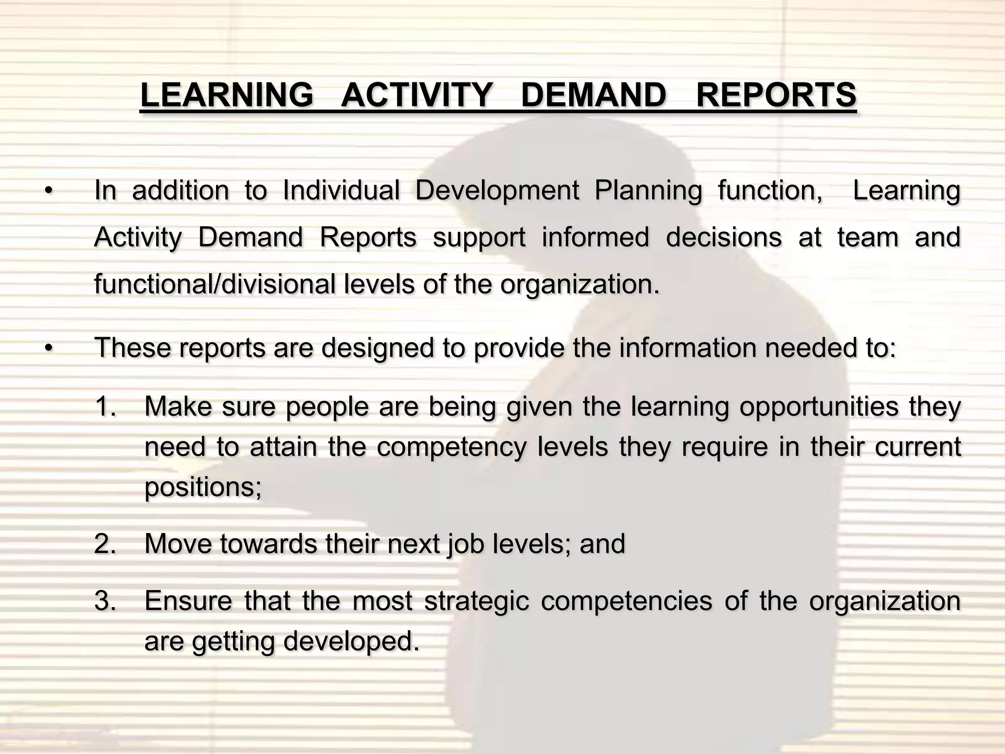 LEARNING ACTIVITY DEMAND REPORTS

•   In addition to Individual Development Planning function,    Learning
    Activity Demand Reports support informed decisions at team and
    functional/divisional levels of the organization.

•   These reports are designed to provide the information needed to:

    1. Make sure people are being given the learning opportunities they
       need to attain the competency levels they require in their current
       positions;

    2. Move towards their next job levels; and

    3. Ensure that the most strategic competencies of the organization
       are getting developed.
 