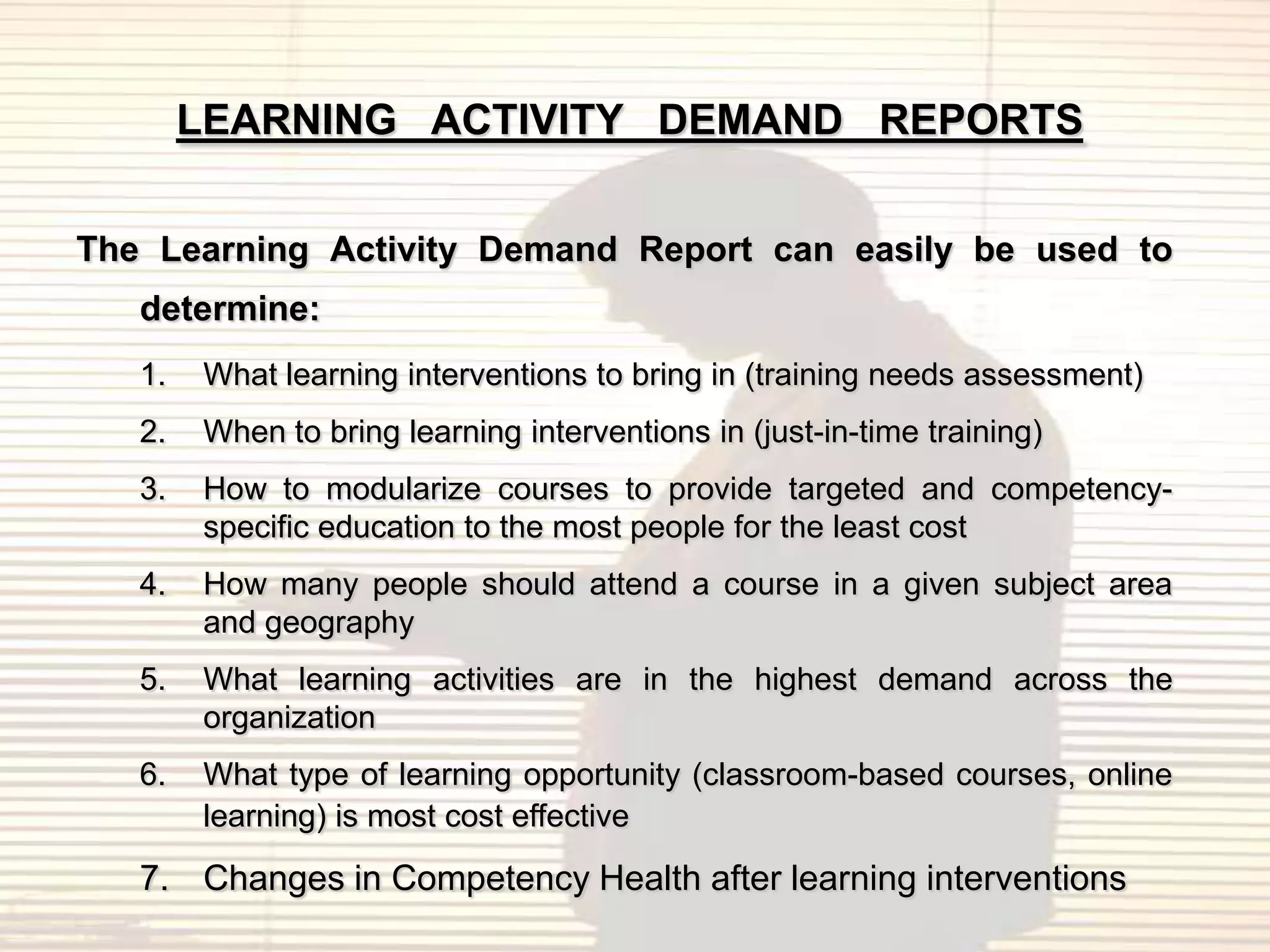 LEARNING ACTIVITY DEMAND REPORTS

The Learning Activity Demand Report can easily be used to
   determine:
   1.   What learning interventions to bring in (training needs assessment)
   2.   When to bring learning interventions in (just-in-time training)
   3.   How to modularize courses to provide targeted and competency-
        specific education to the most people for the least cost
   4.   How many people should attend a course in a given subject area
        and geography
   5.   What learning activities are in the highest demand across the
        organization
   6.   What type of learning opportunity (classroom-based courses, online
        learning) is most cost effective
   7. Changes in Competency Health after learning interventions
 