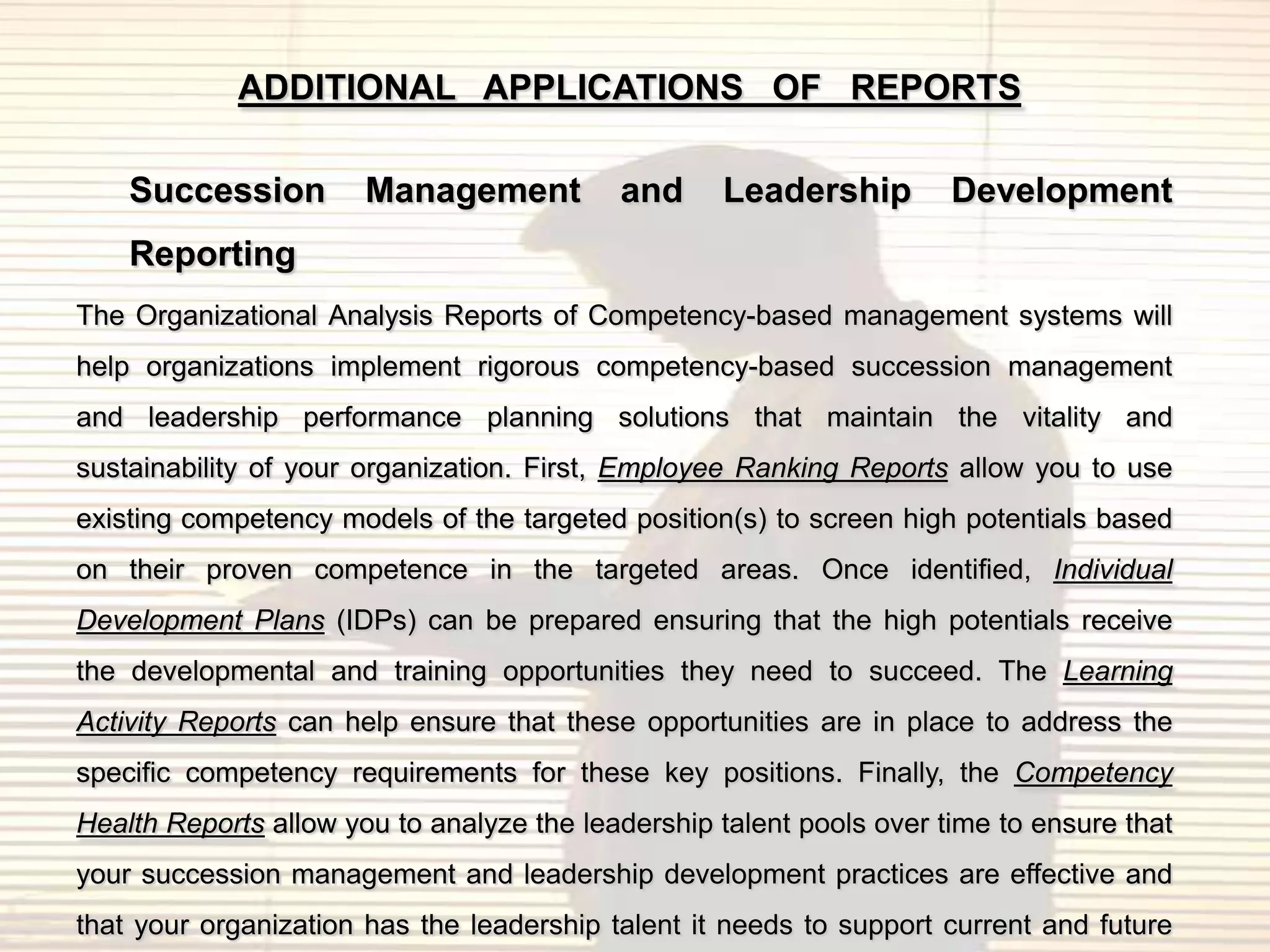ADDITIONAL APPLICATIONS OF REPORTS

    Succession         Management          and     Leadership         Development
    Reporting
The Organizational Analysis Reports of Competency-based management systems will
help organizations implement rigorous competency-based succession management
and leadership performance planning solutions that maintain the vitality and
sustainability of your organization. First, Employee Ranking Reports allow you to use
existing competency models of the targeted position(s) to screen high potentials based
on their proven competence in the targeted areas. Once identified, Individual
Development Plans (IDPs) can be prepared ensuring that the high potentials receive
the developmental and training opportunities they need to succeed. The Learning
Activity Reports can help ensure that these opportunities are in place to address the
specific competency requirements for these key positions. Finally, the Competency
Health Reports allow you to analyze the leadership talent pools over time to ensure that
your succession management and leadership development practices are effective and
that your organization has the leadership talent it needs to support current and future
 