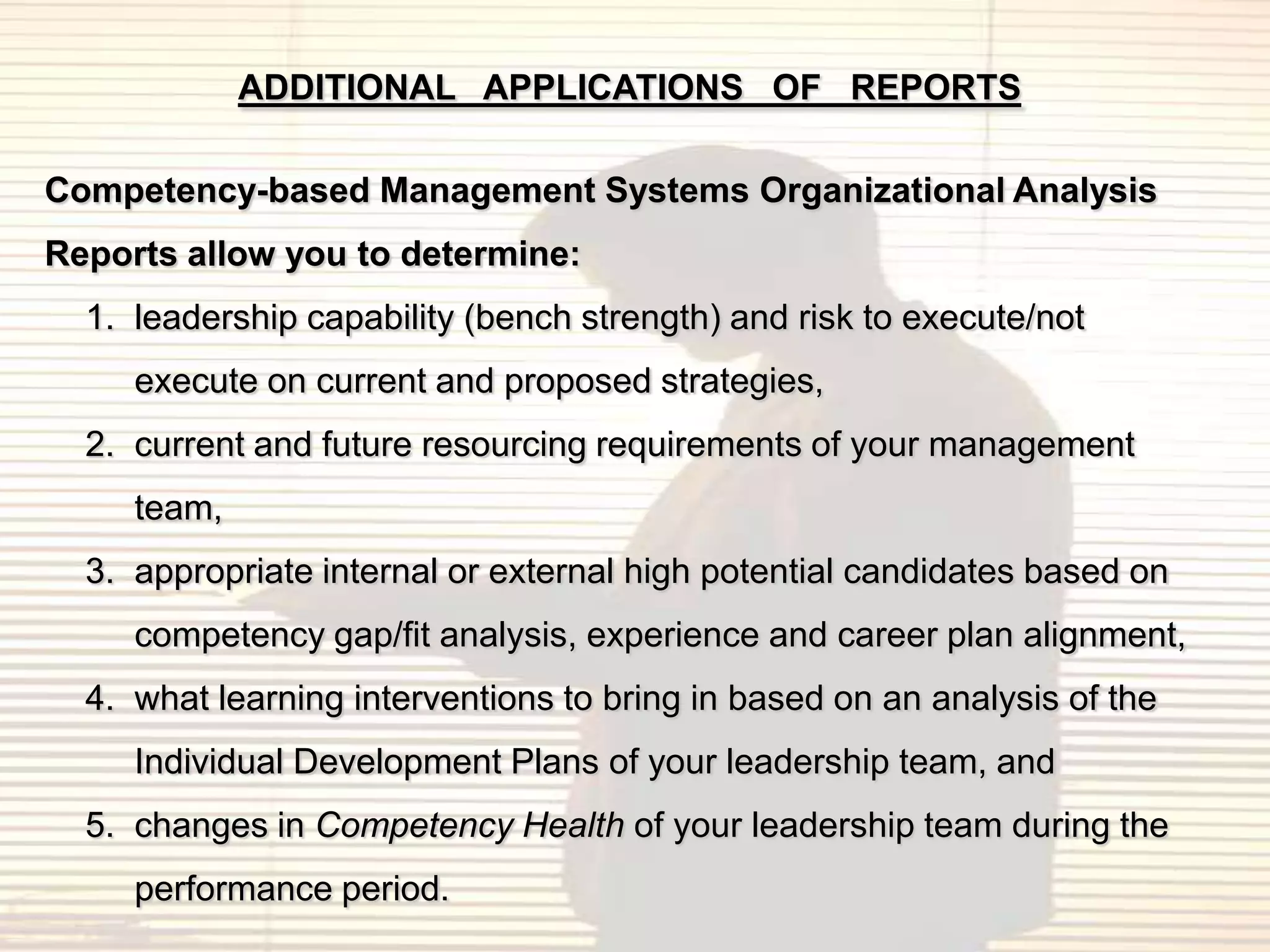 ADDITIONAL APPLICATIONS OF REPORTS

Competency-based Management Systems Organizational Analysis
Reports allow you to determine:
  1. leadership capability (bench strength) and risk to execute/not
     execute on current and proposed strategies,
  2. current and future resourcing requirements of your management
     team,
  3. appropriate internal or external high potential candidates based on
     competency gap/fit analysis, experience and career plan alignment,
  4. what learning interventions to bring in based on an analysis of the
     Individual Development Plans of your leadership team, and
  5. changes in Competency Health of your leadership team during the
     performance period.
 