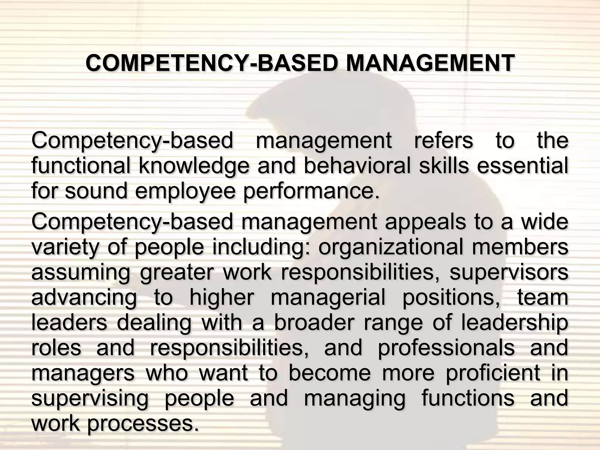 COMPETENCY-BASED MANAGEMENT


Competency-based management refers to the
functional knowledge and behavioral skills essential
for sound employee performance.
Competency-based management appeals to a wide
variety of people including: organizational members
assuming greater work responsibilities, supervisors
advancing to higher managerial positions, team
leaders dealing with a broader range of leadership
roles and responsibilities, and professionals and
managers who want to become more proficient in
supervising people and managing functions and
work processes.
 