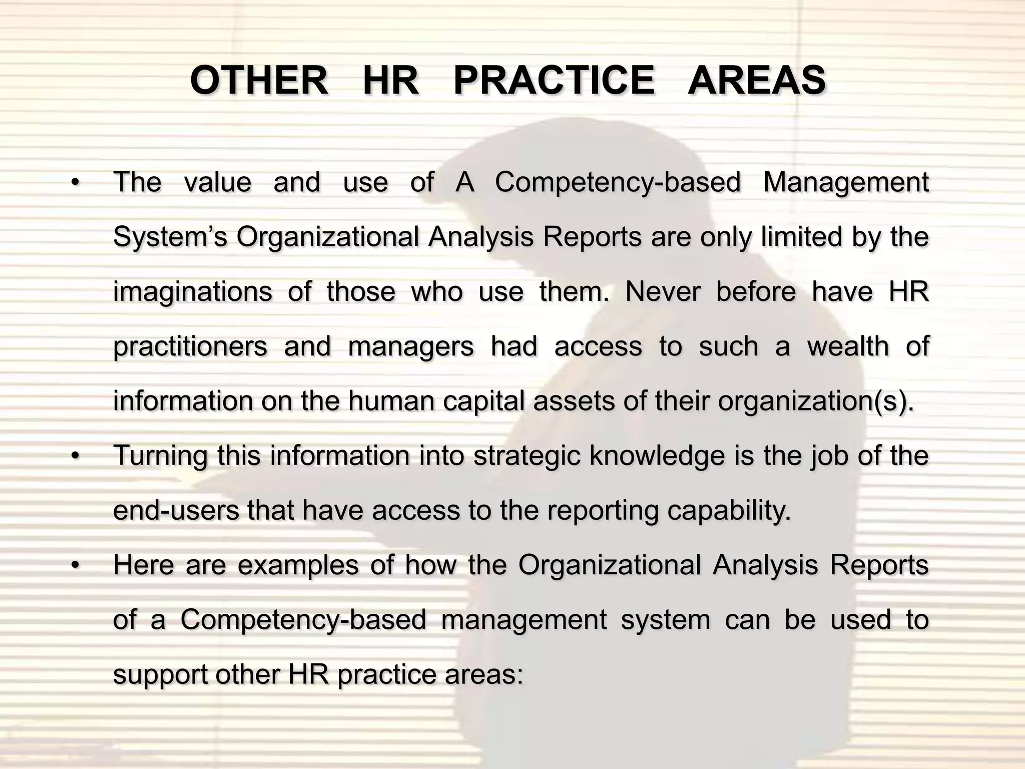OTHER HR PRACTICE AREAS

•   The value and use of A Competency-based Management
    System‟s Organizational Analysis Reports are only limited by the
    imaginations of those who use them. Never before have HR
    practitioners and managers had access to such a wealth of
    information on the human capital assets of their organization(s).
•   Turning this information into strategic knowledge is the job of the
    end-users that have access to the reporting capability.
•   Here are examples of how the Organizational Analysis Reports
    of a Competency-based management system can be used to
    support other HR practice areas:
 