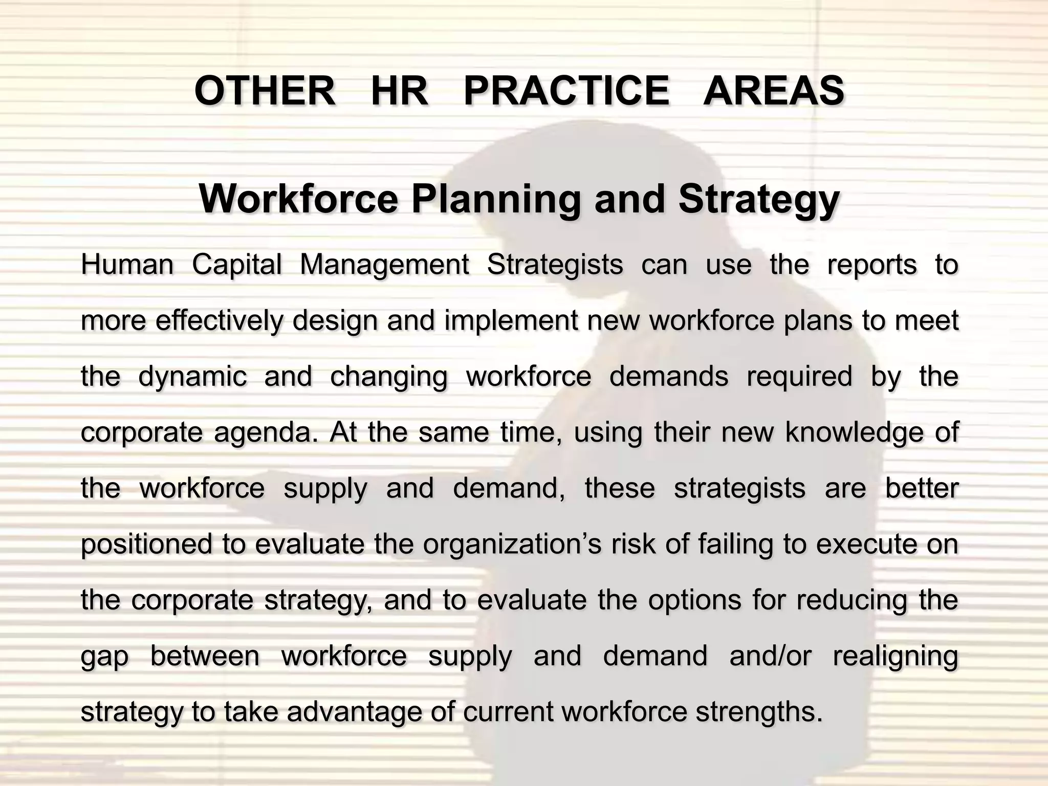 OTHER HR PRACTICE AREAS

         Workforce Planning and Strategy
Human Capital Management Strategists can use the reports to
more effectively design and implement new workforce plans to meet
the dynamic and changing workforce demands required by the
corporate agenda. At the same time, using their new knowledge of
the workforce supply and demand, these strategists are better
positioned to evaluate the organization‟s risk of failing to execute on
the corporate strategy, and to evaluate the options for reducing the
gap between workforce supply and demand and/or realigning
strategy to take advantage of current workforce strengths.
 