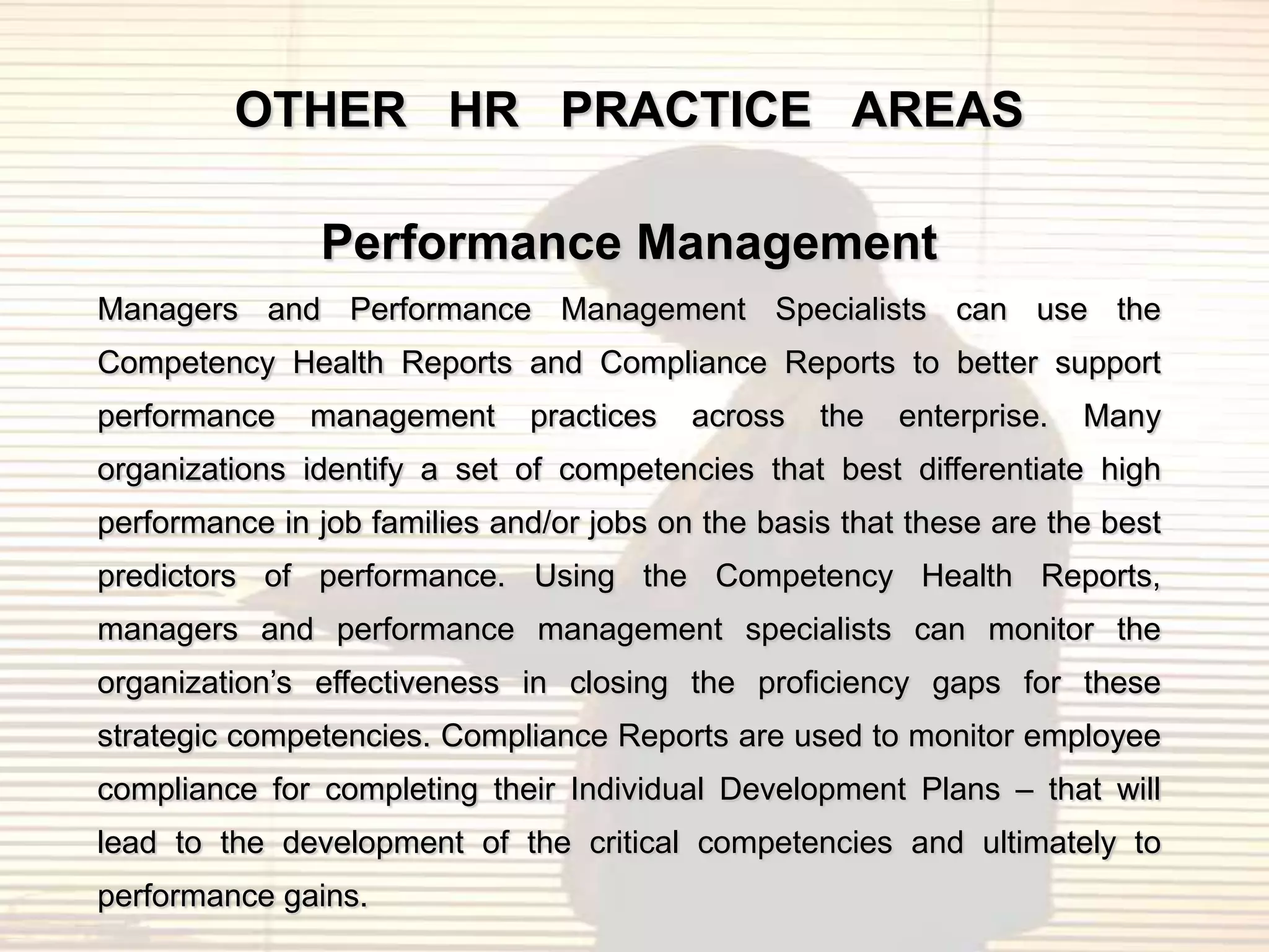 OTHER HR PRACTICE AREAS

               Performance Management
Managers and Performance Management Specialists can use the
Competency Health Reports and Compliance Reports to better support
performance    management     practices   across   the   enterprise.   Many
organizations identify a set of competencies that best differentiate high
performance in job families and/or jobs on the basis that these are the best
predictors of performance. Using the Competency Health Reports,
managers and performance management specialists can monitor the
organization‟s effectiveness in closing the proficiency gaps for these
strategic competencies. Compliance Reports are used to monitor employee
compliance for completing their Individual Development Plans – that will
lead to the development of the critical competencies and ultimately to
performance gains.
 