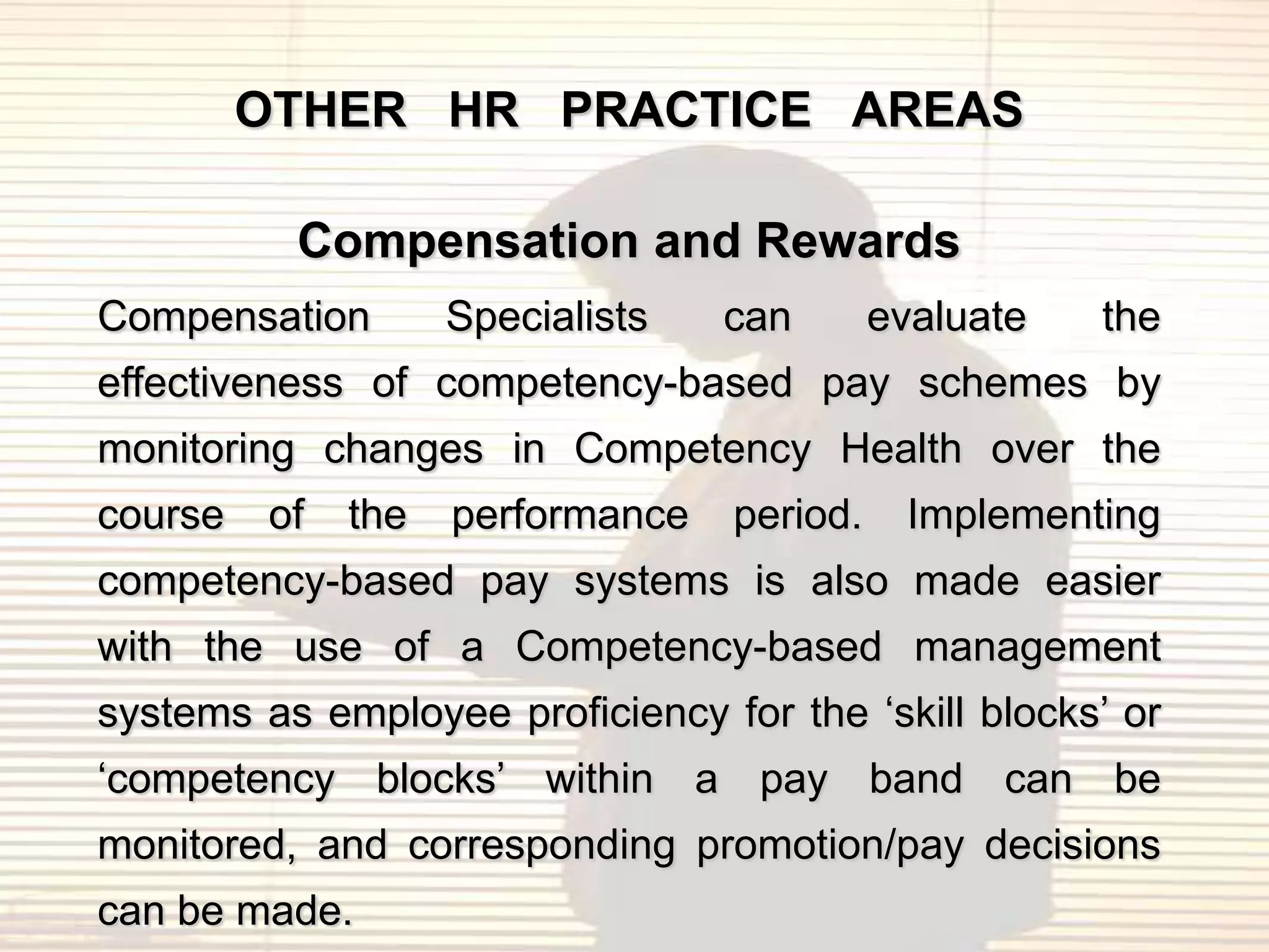 OTHER HR PRACTICE AREAS

          Compensation and Rewards
Compensation        Specialists   can       evaluate   the
effectiveness of competency-based pay schemes by
monitoring changes in Competency Health over the
course   of   the   performance   period.     Implementing
competency-based pay systems is also made easier
with the use of a Competency-based management
systems as employee proficiency for the „skill blocks‟ or
„competency blocks‟ within a pay band can be
monitored, and corresponding promotion/pay decisions
can be made.
 