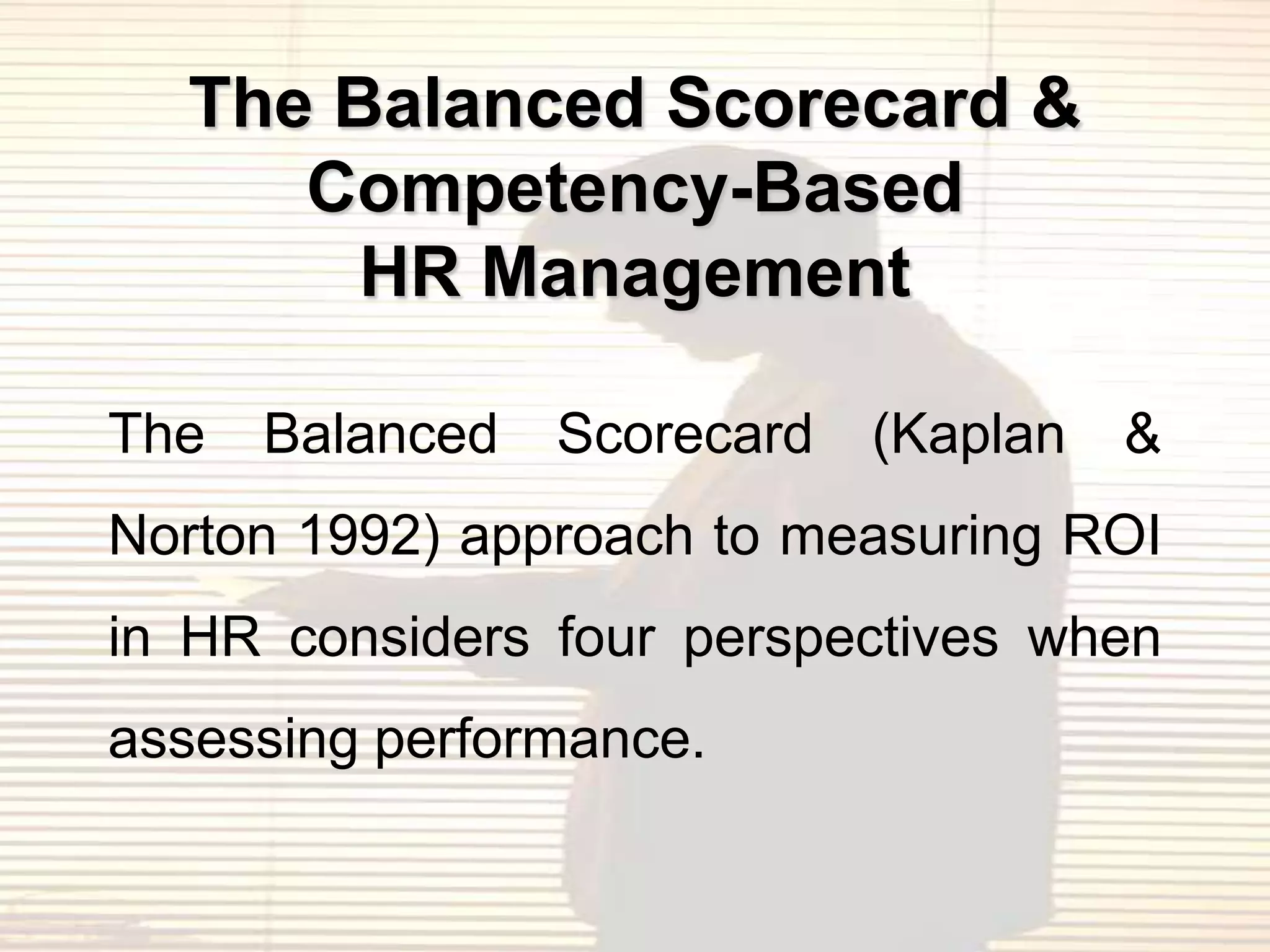 The Balanced Scorecard &
     Competency-Based
       HR Management

The   Balanced   Scorecard   (Kaplan   &
Norton 1992) approach to measuring ROI
in HR considers four perspectives when
assessing performance.
 