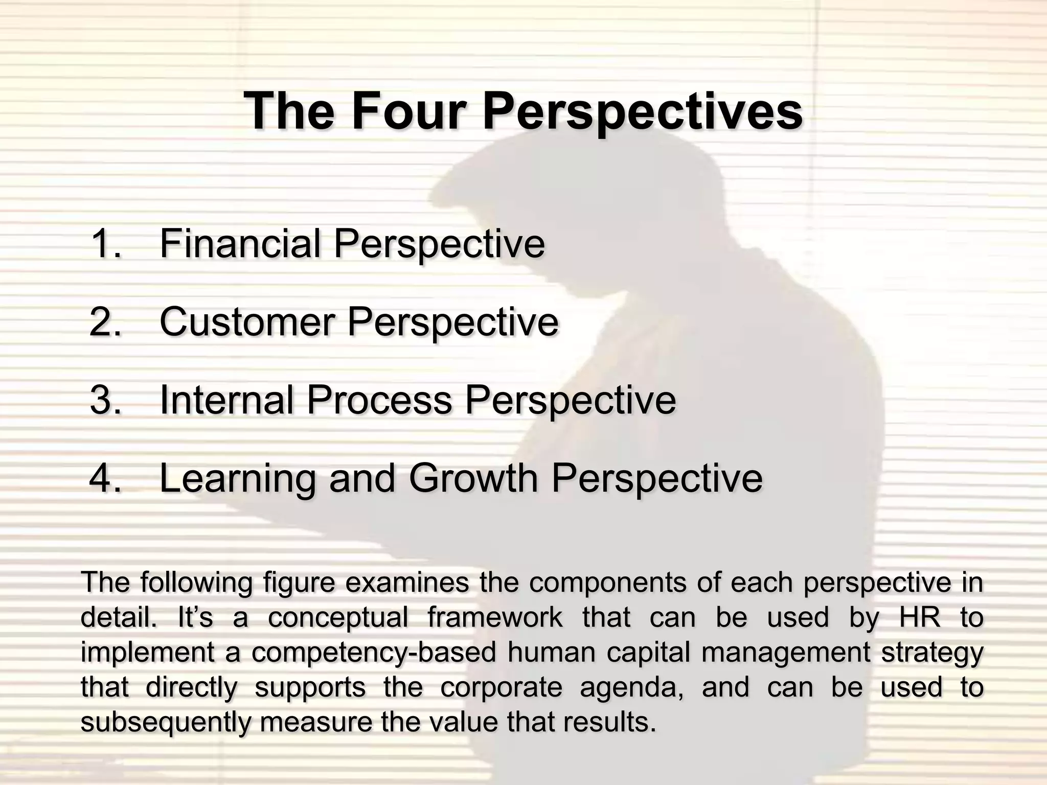 The Four Perspectives

1. Financial Perspective
2. Customer Perspective
3. Internal Process Perspective
4. Learning and Growth Perspective

The following figure examines the components of each perspective in
detail. It‟s a conceptual framework that can be used by HR to
implement a competency-based human capital management strategy
that directly supports the corporate agenda, and can be used to
subsequently measure the value that results.
 