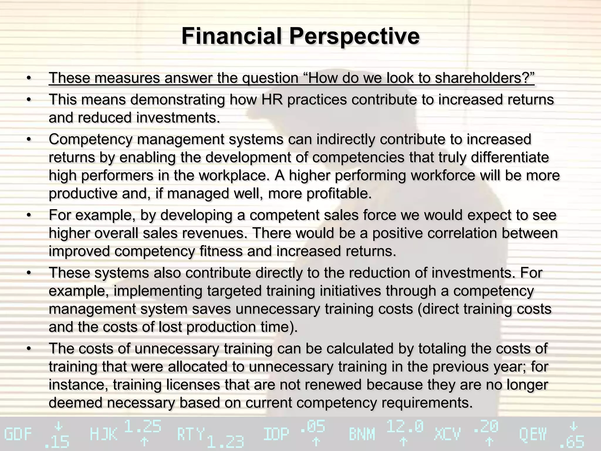 Financial Perspective
•   These measures answer the question “How do we look to shareholders?”
•   This means demonstrating how HR practices contribute to increased returns
    and reduced investments.
•   Competency management systems can indirectly contribute to increased
    returns by enabling the development of competencies that truly differentiate
    high performers in the workplace. A higher performing workforce will be more
    productive and, if managed well, more profitable.
•   For example, by developing a competent sales force we would expect to see
    higher overall sales revenues. There would be a positive correlation between
    improved competency fitness and increased returns.
•   These systems also contribute directly to the reduction of investments. For
    example, implementing targeted training initiatives through a competency
    management system saves unnecessary training costs (direct training costs
    and the costs of lost production time).
•   The costs of unnecessary training can be calculated by totaling the costs of
    training that were allocated to unnecessary training in the previous year; for
    instance, training licenses that are not renewed because they are no longer
    deemed necessary based on current competency requirements.
 