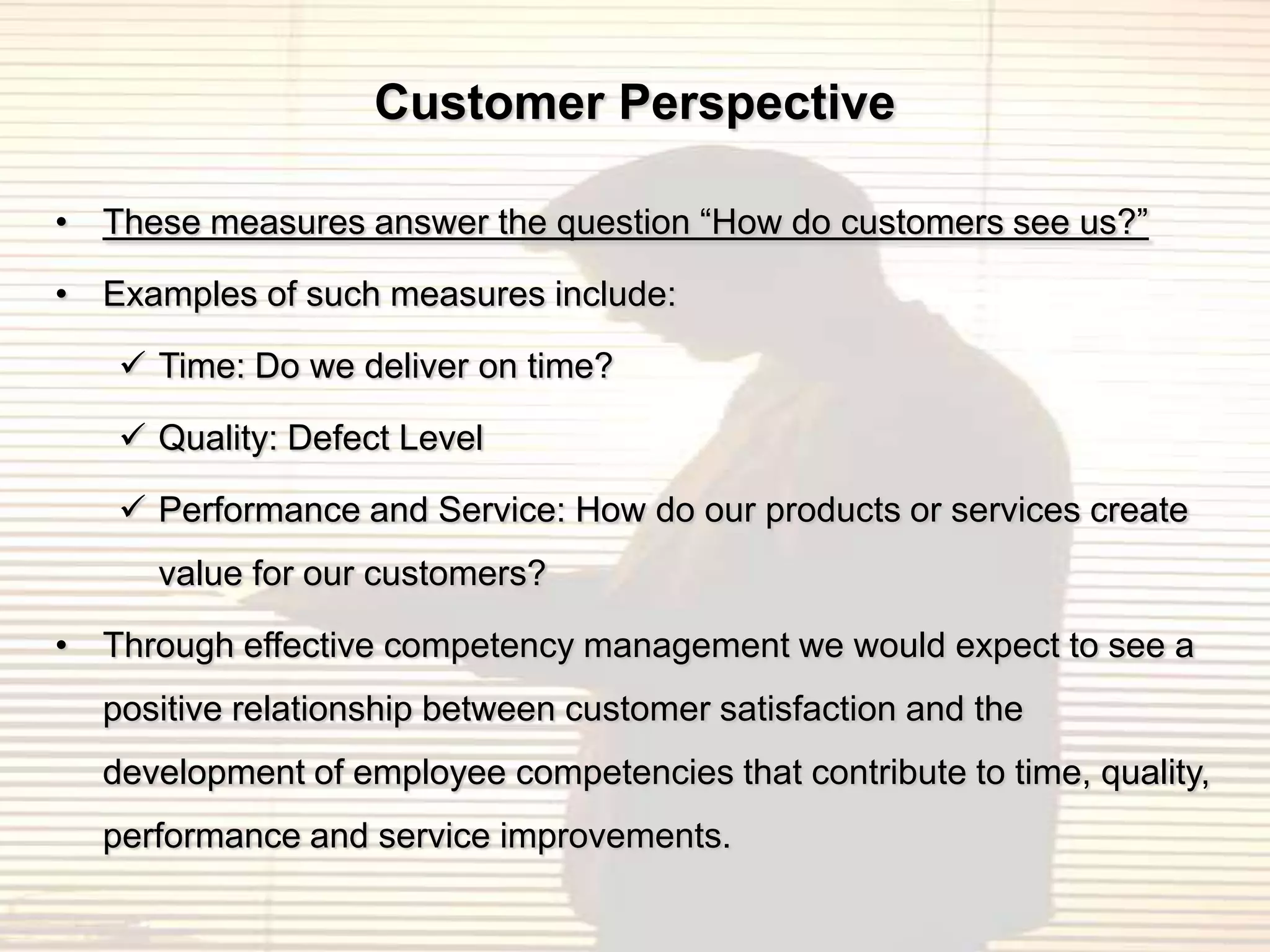 Customer Perspective

• These measures answer the question “How do customers see us?”

• Examples of such measures include:

    Time: Do we deliver on time?

    Quality: Defect Level

    Performance and Service: How do our products or services create
     value for our customers?

• Through effective competency management we would expect to see a
  positive relationship between customer satisfaction and the
  development of employee competencies that contribute to time, quality,
  performance and service improvements.
 