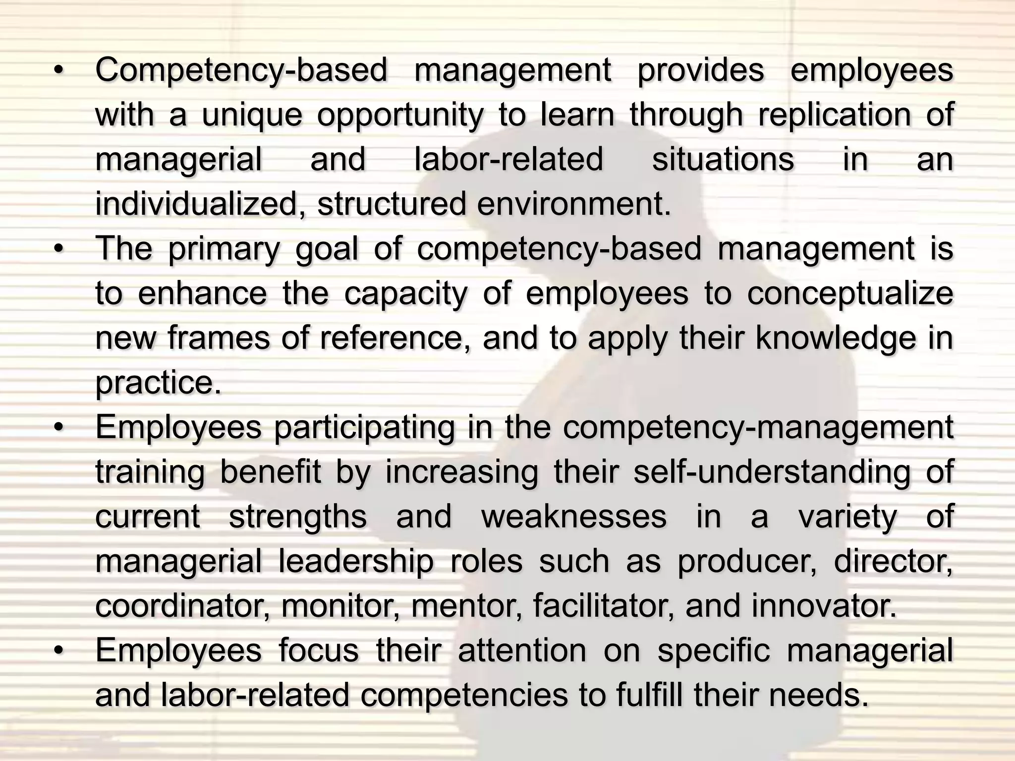 • Competency-based management provides employees
  with a unique opportunity to learn through replication of
  managerial and labor-related situations in an
  individualized, structured environment.
• The primary goal of competency-based management is
  to enhance the capacity of employees to conceptualize
  new frames of reference, and to apply their knowledge in
  practice.
• Employees participating in the competency-management
  training benefit by increasing their self-understanding of
  current strengths and weaknesses in a variety of
  managerial leadership roles such as producer, director,
  coordinator, monitor, mentor, facilitator, and innovator.
• Employees focus their attention on specific managerial
  and labor-related competencies to fulfill their needs.
 
