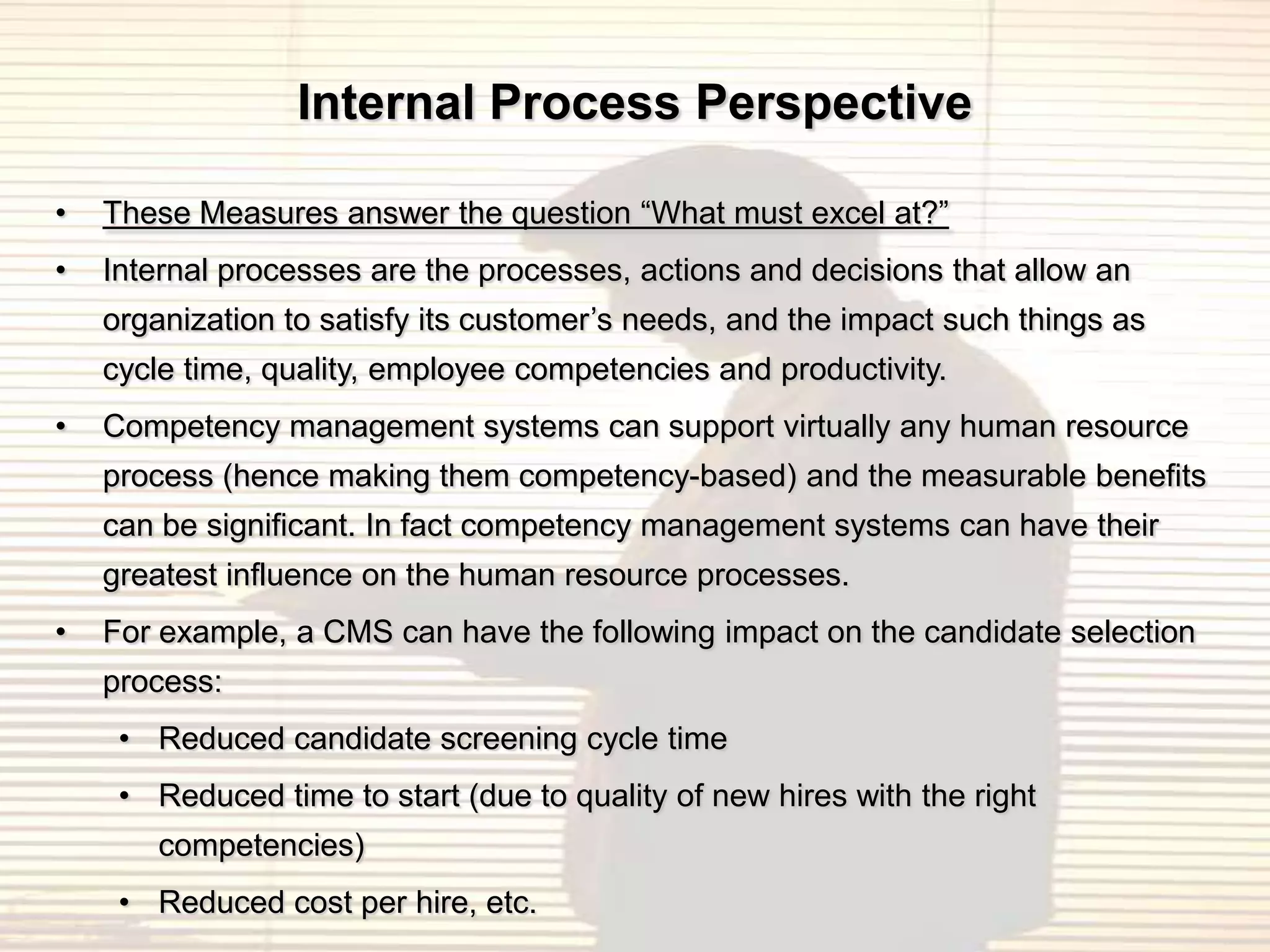 Internal Process Perspective

•   These Measures answer the question “What must excel at?”
•   Internal processes are the processes, actions and decisions that allow an
    organization to satisfy its customer‟s needs, and the impact such things as
    cycle time, quality, employee competencies and productivity.
•   Competency management systems can support virtually any human resource
    process (hence making them competency-based) and the measurable benefits
    can be significant. In fact competency management systems can have their
    greatest influence on the human resource processes.
•   For example, a CMS can have the following impact on the candidate selection
    process:
     • Reduced candidate screening cycle time
     • Reduced time to start (due to quality of new hires with the right
        competencies)
     • Reduced cost per hire, etc.
 