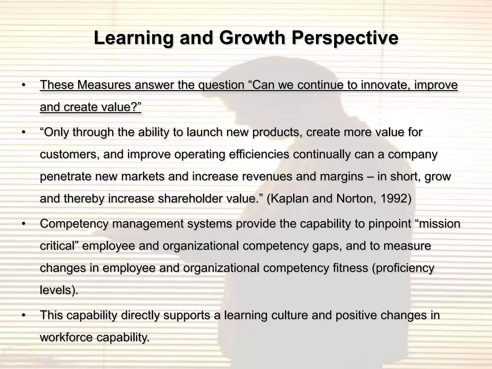 Learning and Growth Perspective

•   These Measures answer the question “Can we continue to innovate, improve
    and create value?”

•   “Only through the ability to launch new products, create more value for
    customers, and improve operating efficiencies continually can a company
    penetrate new markets and increase revenues and margins – in short, grow
    and thereby increase shareholder value.” (Kaplan and Norton, 1992)

•   Competency management systems provide the capability to pinpoint “mission
    critical” employee and organizational competency gaps, and to measure
    changes in employee and organizational competency fitness (proficiency
    levels).

•   This capability directly supports a learning culture and positive changes in
    workforce capability.
 