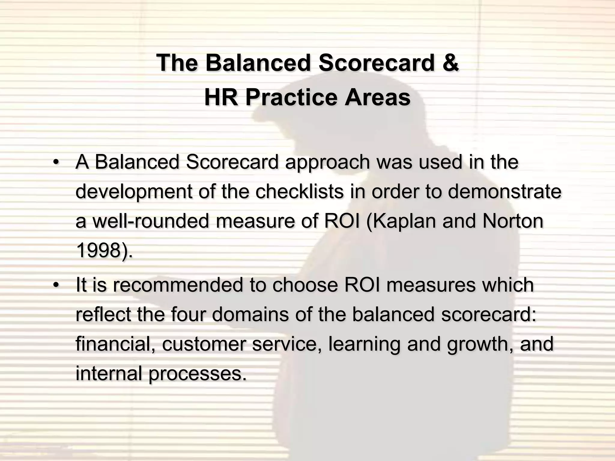 The Balanced Scorecard &
               HR Practice Areas

• A Balanced Scorecard approach was used in the
  development of the checklists in order to demonstrate
  a well-rounded measure of ROI (Kaplan and Norton
  1998).
• It is recommended to choose ROI measures which
  reflect the four domains of the balanced scorecard:
  financial, customer service, learning and growth, and
  internal processes.
 