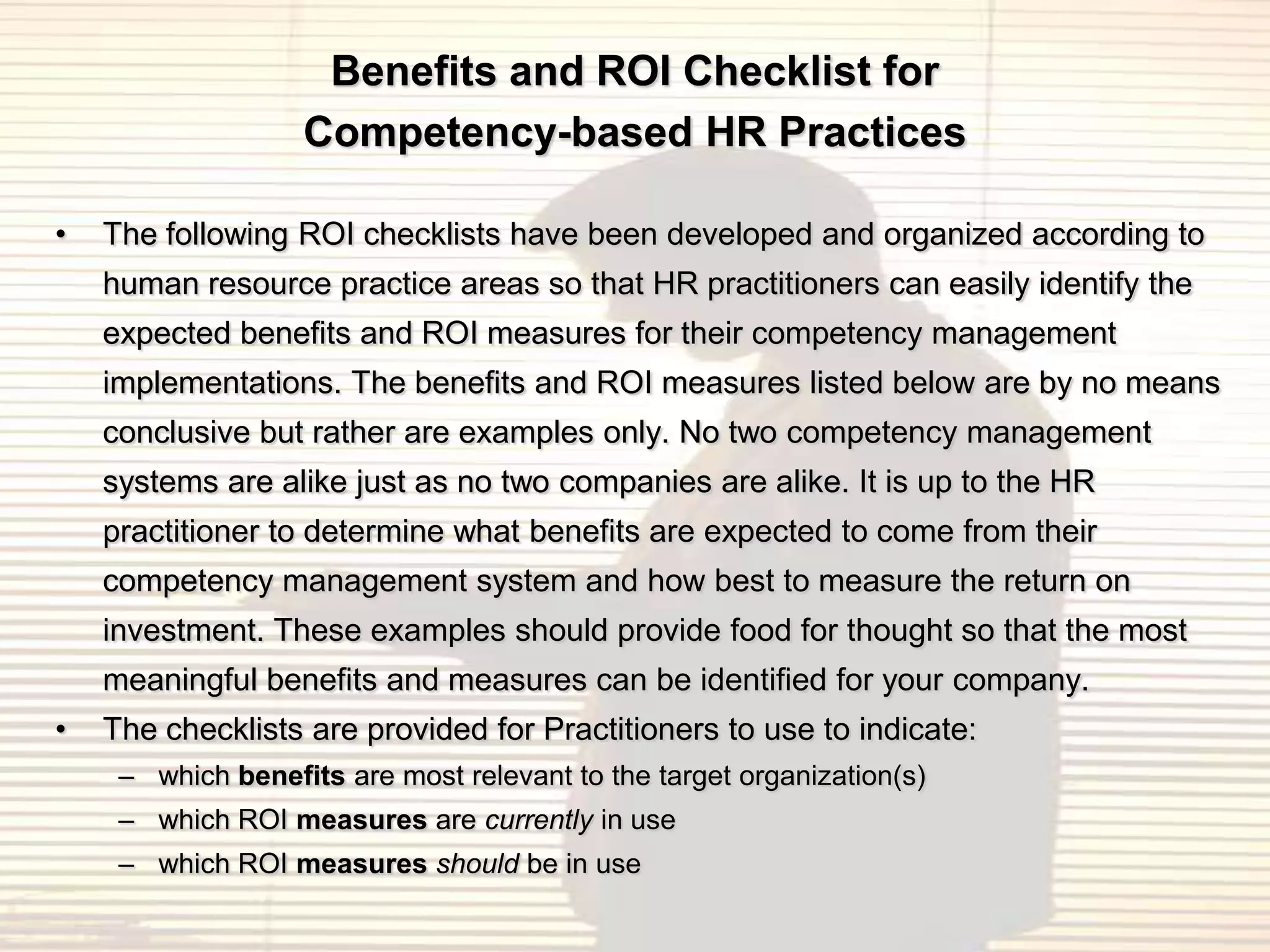 Benefits and ROI Checklist for
                   Competency-based HR Practices

•   The following ROI checklists have been developed and organized according to
    human resource practice areas so that HR practitioners can easily identify the
    expected benefits and ROI measures for their competency management
    implementations. The benefits and ROI measures listed below are by no means
    conclusive but rather are examples only. No two competency management
    systems are alike just as no two companies are alike. It is up to the HR
    practitioner to determine what benefits are expected to come from their
    competency management system and how best to measure the return on
    investment. These examples should provide food for thought so that the most
    meaningful benefits and measures can be identified for your company.
•   The checklists are provided for Practitioners to use to indicate:
     – which benefits are most relevant to the target organization(s)
     – which ROI measures are currently in use
     – which ROI measures should be in use
 