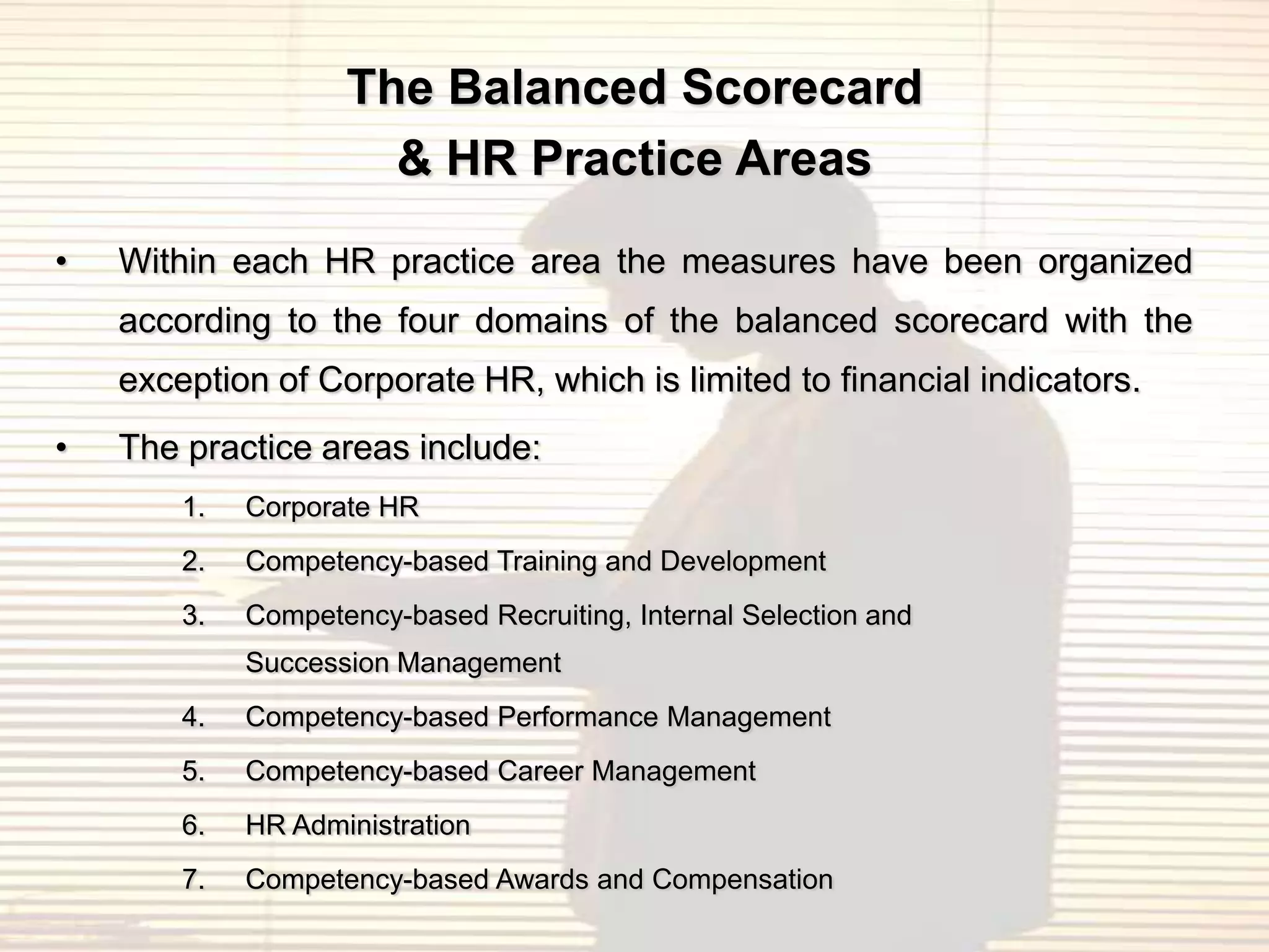 The Balanced Scorecard
                      & HR Practice Areas
•   Within each HR practice area the measures have been organized
    according to the four domains of the balanced scorecard with the
    exception of Corporate HR, which is limited to financial indicators.
•   The practice areas include:
        1.   Corporate HR
        2.   Competency-based Training and Development
        3.   Competency-based Recruiting, Internal Selection and
             Succession Management
        4.   Competency-based Performance Management
        5.   Competency-based Career Management
        6.   HR Administration
        7.   Competency-based Awards and Compensation
 