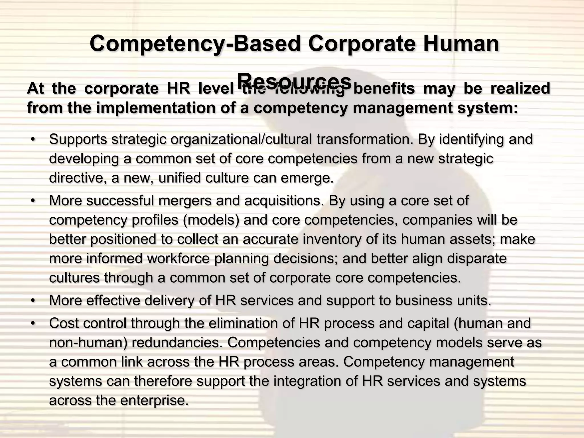 Competency-Based Corporate Human
At the corporate HR level Resources benefits may be realized
                           the following
from the implementation of a competency management system:
• Supports strategic organizational/cultural transformation. By identifying and
  developing a common set of core competencies from a new strategic
  directive, a new, unified culture can emerge.
• More successful mergers and acquisitions. By using a core set of
  competency profiles (models) and core competencies, companies will be
  better positioned to collect an accurate inventory of its human assets; make
  more informed workforce planning decisions; and better align disparate
  cultures through a common set of corporate core competencies.
• More effective delivery of HR services and support to business units.
• Cost control through the elimination of HR process and capital (human and
  non-human) redundancies. Competencies and competency models serve as
  a common link across the HR process areas. Competency management
  systems can therefore support the integration of HR services and systems
  across the enterprise.
 