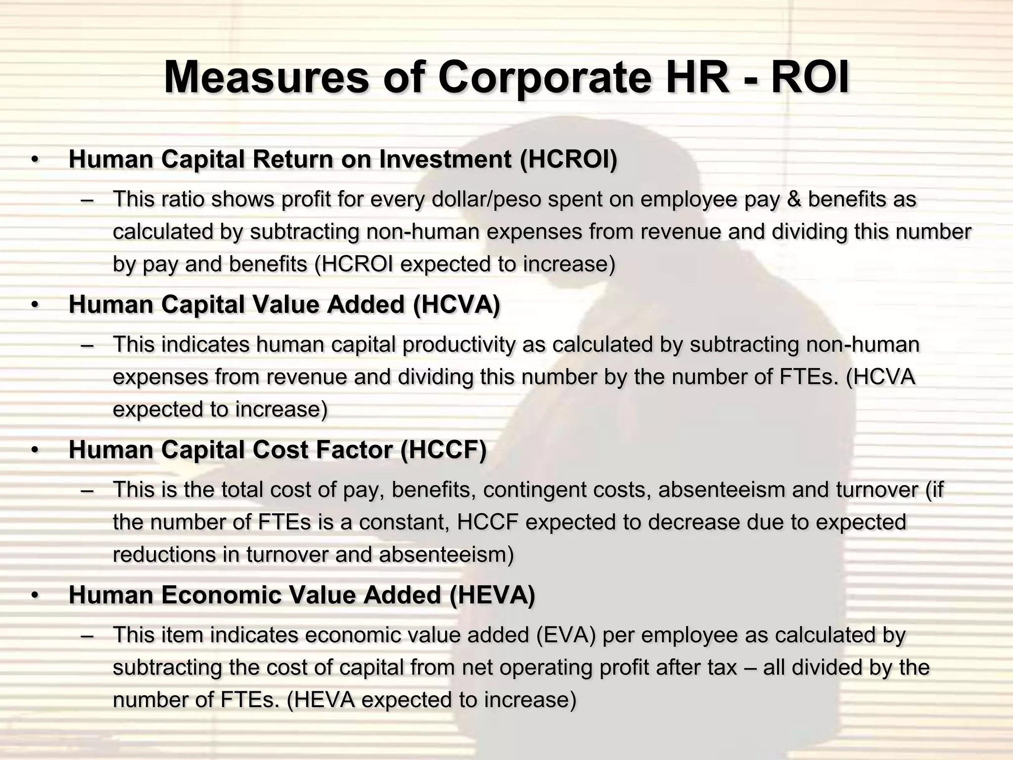 Measures of Corporate HR - ROI
•   Human Capital Return on Investment (HCROI)
    – This ratio shows profit for every dollar/peso spent on employee pay & benefits as
      calculated by subtracting non-human expenses from revenue and dividing this number
      by pay and benefits (HCROI expected to increase)
•   Human Capital Value Added (HCVA)
    – This indicates human capital productivity as calculated by subtracting non-human
      expenses from revenue and dividing this number by the number of FTEs. (HCVA
      expected to increase)
•   Human Capital Cost Factor (HCCF)
    – This is the total cost of pay, benefits, contingent costs, absenteeism and turnover (if
      the number of FTEs is a constant, HCCF expected to decrease due to expected
      reductions in turnover and absenteeism)
•   Human Economic Value Added (HEVA)
    – This item indicates economic value added (EVA) per employee as calculated by
      subtracting the cost of capital from net operating profit after tax – all divided by the
      number of FTEs. (HEVA expected to increase)
 