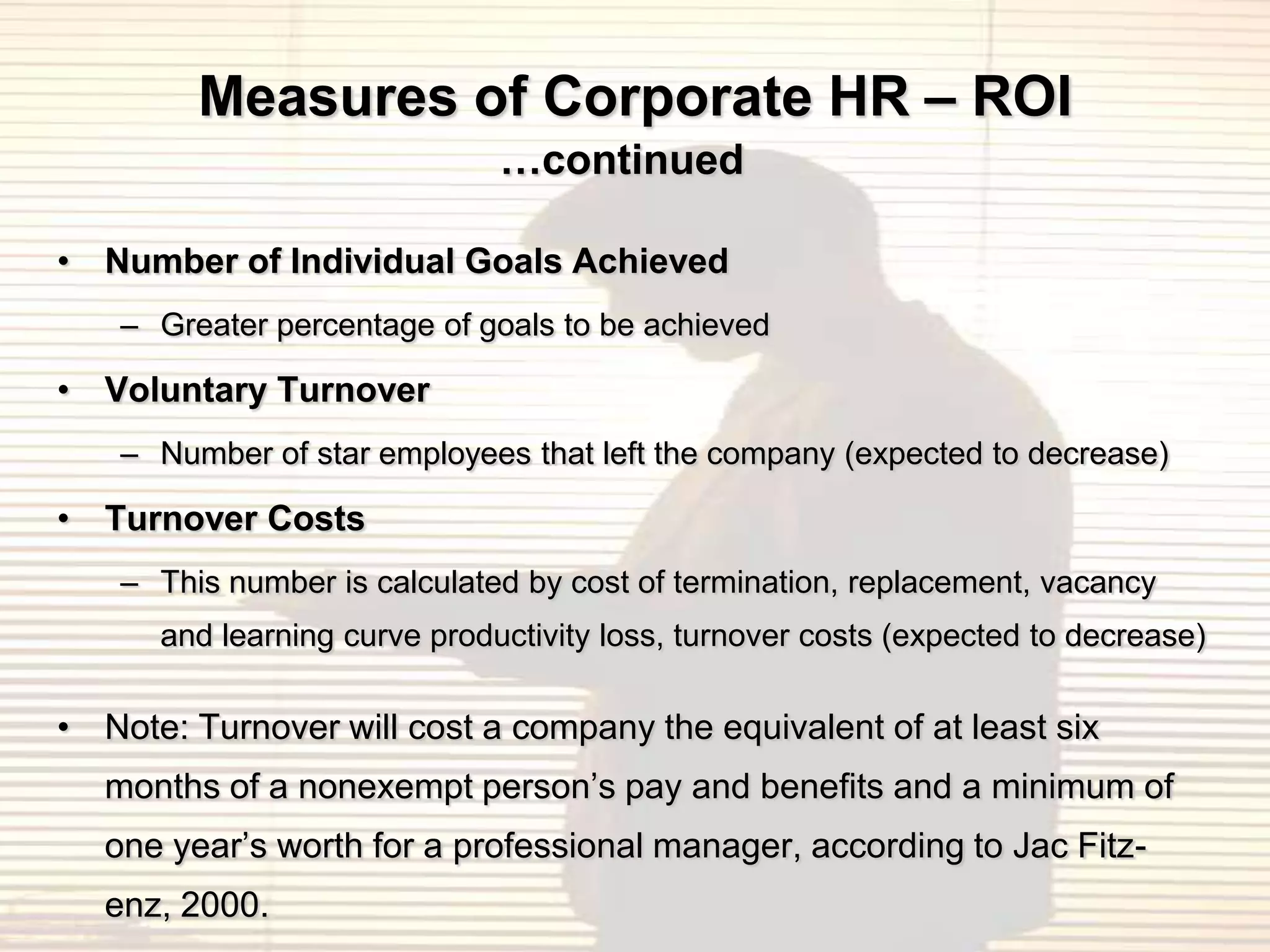 Measures of Corporate HR – ROI
                              …continued

• Number of Individual Goals Achieved
    – Greater percentage of goals to be achieved

• Voluntary Turnover
    – Number of star employees that left the company (expected to decrease)

• Turnover Costs
    – This number is calculated by cost of termination, replacement, vacancy
      and learning curve productivity loss, turnover costs (expected to decrease)

• Note: Turnover will cost a company the equivalent of at least six
   months of a nonexempt person‟s pay and benefits and a minimum of
   one year‟s worth for a professional manager, according to Jac Fitz-
   enz, 2000.
 