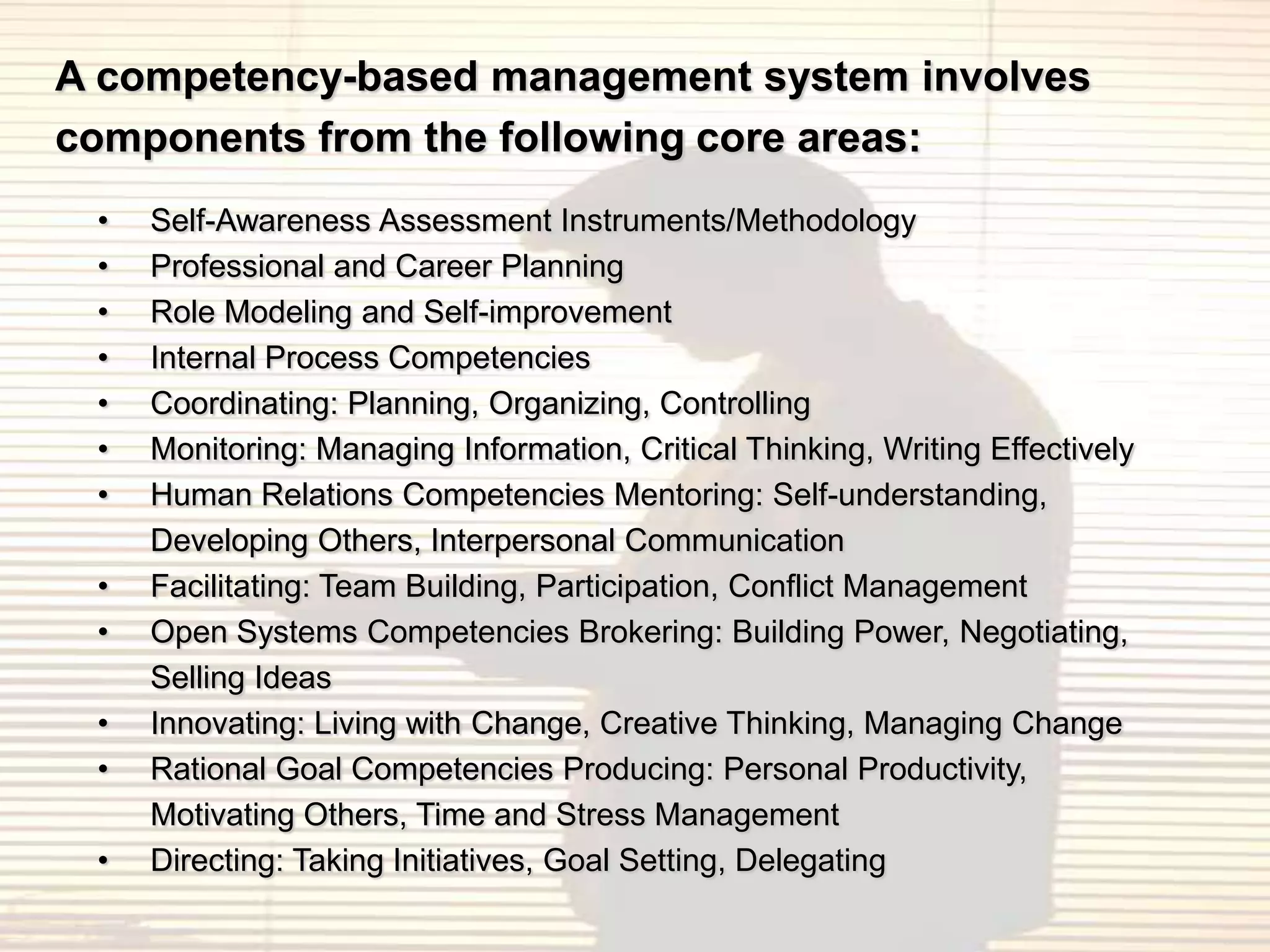 A competency-based management system involves
components from the following core areas:
 •   Self-Awareness Assessment Instruments/Methodology
 •   Professional and Career Planning
 •   Role Modeling and Self-improvement
 •   Internal Process Competencies
 •   Coordinating: Planning, Organizing, Controlling
 •   Monitoring: Managing Information, Critical Thinking, Writing Effectively
 •   Human Relations Competencies Mentoring: Self-understanding,
     Developing Others, Interpersonal Communication
 •   Facilitating: Team Building, Participation, Conflict Management
 •   Open Systems Competencies Brokering: Building Power, Negotiating,
     Selling Ideas
 •   Innovating: Living with Change, Creative Thinking, Managing Change
 •   Rational Goal Competencies Producing: Personal Productivity,
     Motivating Others, Time and Stress Management
 •   Directing: Taking Initiatives, Goal Setting, Delegating
 