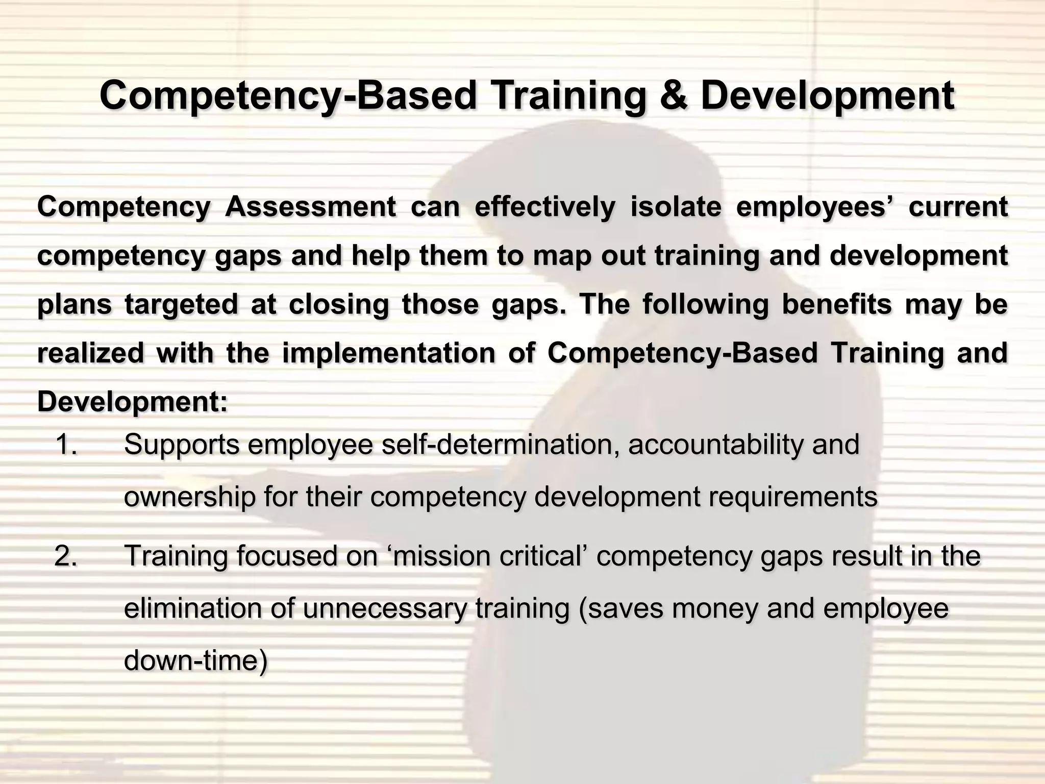 Competency-Based Training & Development

Competency Assessment can effectively isolate employees’ current
competency gaps and help them to map out training and development
plans targeted at closing those gaps. The following benefits may be
realized with the implementation of Competency-Based Training and
Development:
 1.   Supports employee self-determination, accountability and
       ownership for their competency development requirements

 2.    Training focused on „mission critical‟ competency gaps result in the
       elimination of unnecessary training (saves money and employee
       down-time)
 