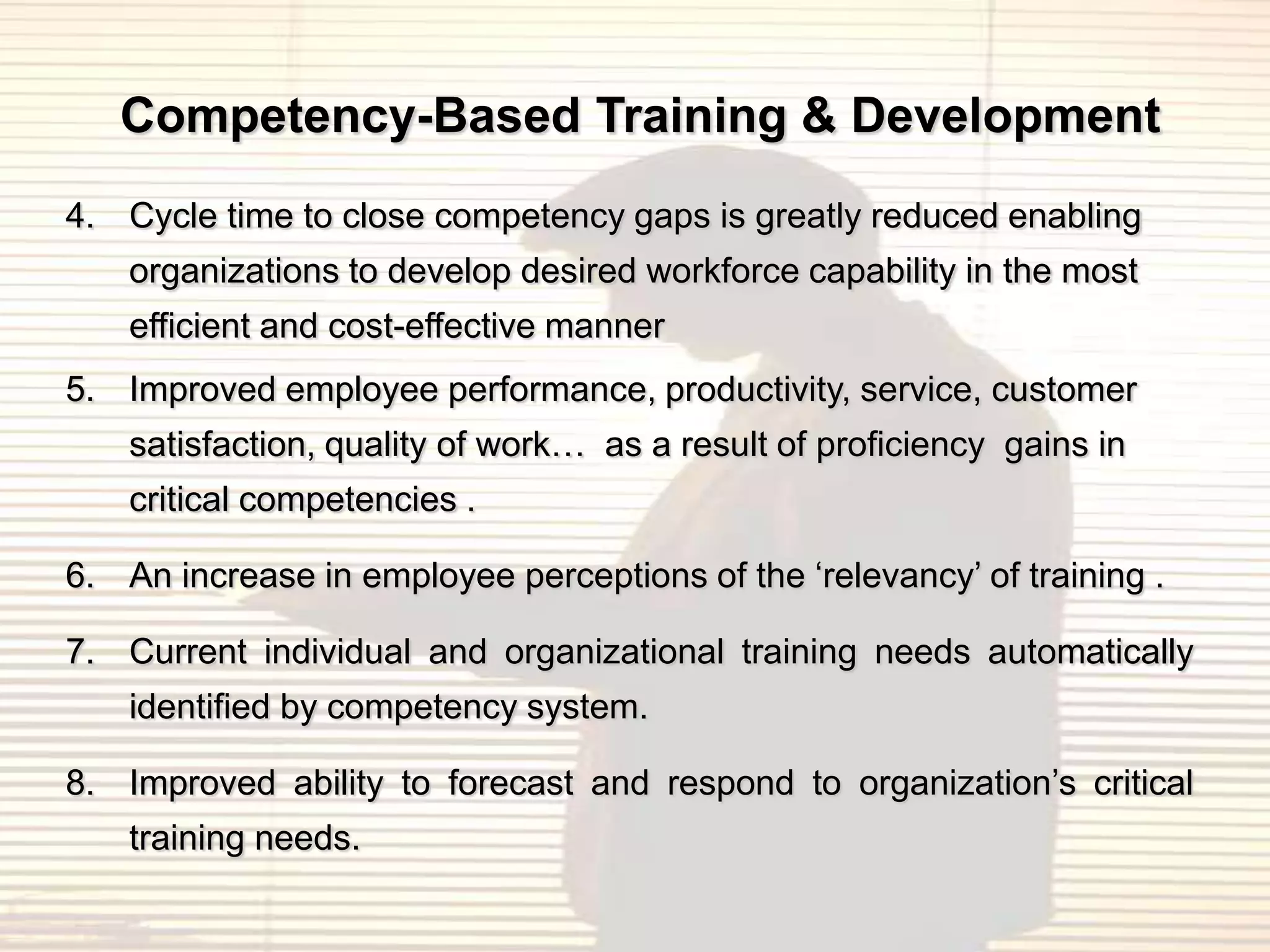 Competency-Based Training & Development
4. Cycle time to close competency gaps is greatly reduced enabling
    organizations to develop desired workforce capability in the most
    efficient and cost-effective manner
5. Improved employee performance, productivity, service, customer
    satisfaction, quality of work… as a result of proficiency gains in
    critical competencies .

6. An increase in employee perceptions of the „relevancy‟ of training .

7. Current individual and organizational training needs automatically
    identified by competency system.

8. Improved ability to forecast and respond to organization‟s critical
    training needs.
 