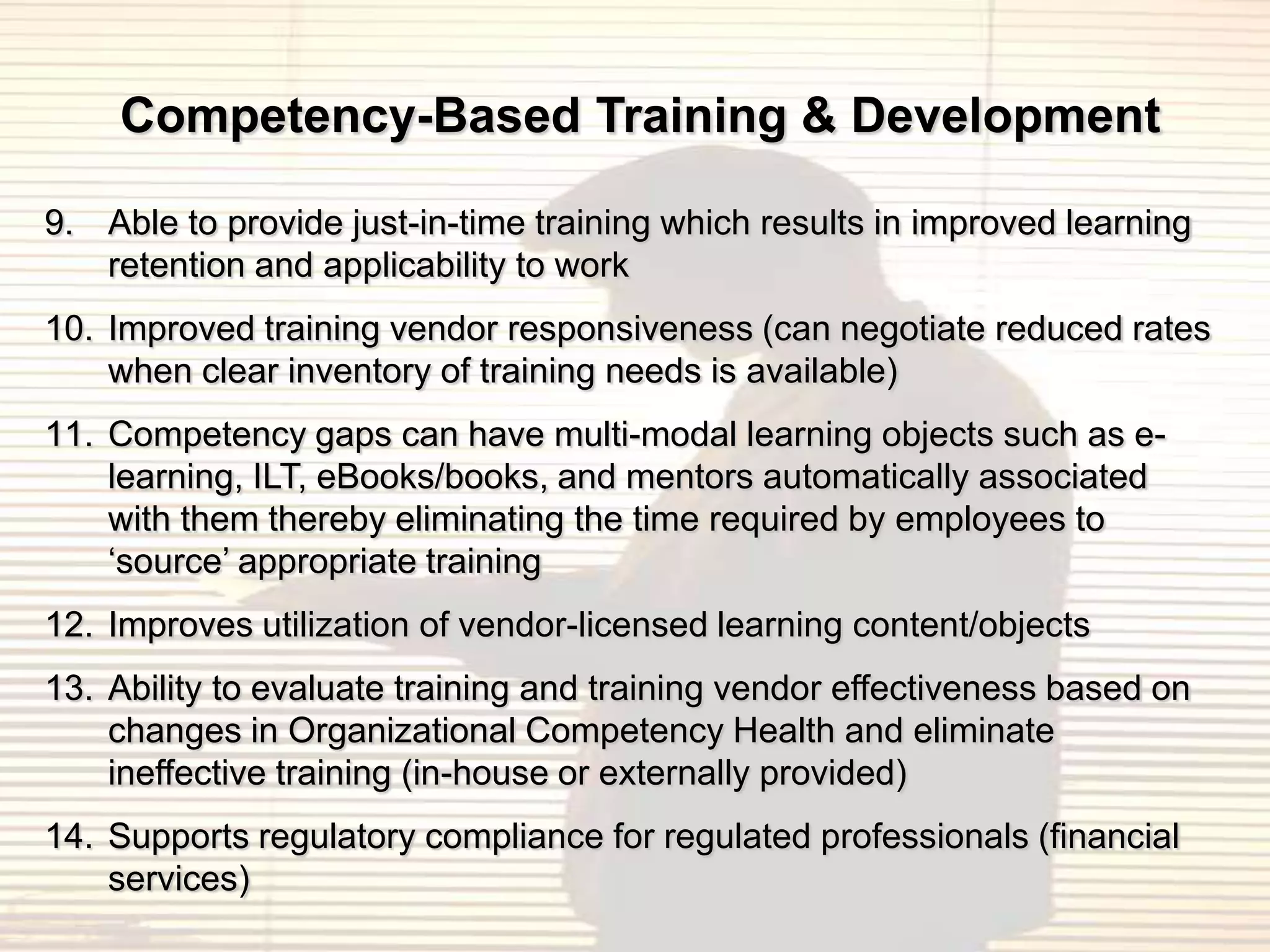 Competency-Based Training & Development

9. Able to provide just-in-time training which results in improved learning
   retention and applicability to work
10. Improved training vendor responsiveness (can negotiate reduced rates
    when clear inventory of training needs is available)
11. Competency gaps can have multi-modal learning objects such as e-
    learning, ILT, eBooks/books, and mentors automatically associated
    with them thereby eliminating the time required by employees to
    „source‟ appropriate training
12. Improves utilization of vendor-licensed learning content/objects
13. Ability to evaluate training and training vendor effectiveness based on
    changes in Organizational Competency Health and eliminate
    ineffective training (in-house or externally provided)
14. Supports regulatory compliance for regulated professionals (financial
    services)
 