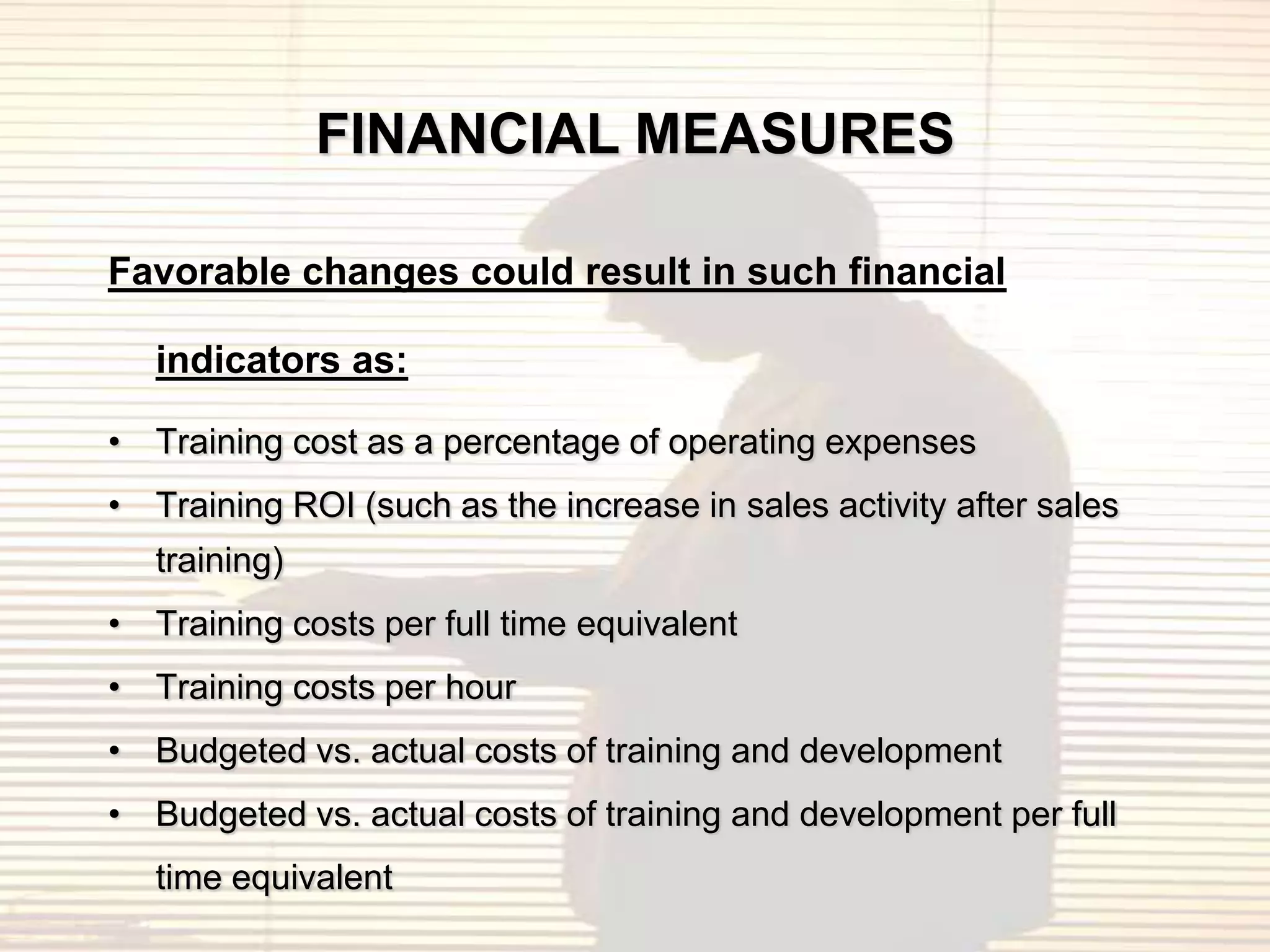 FINANCIAL MEASURES

Favorable changes could result in such financial

   indicators as:

• Training cost as a percentage of operating expenses
• Training ROI (such as the increase in sales activity after sales
   training)
• Training costs per full time equivalent
• Training costs per hour
• Budgeted vs. actual costs of training and development
• Budgeted vs. actual costs of training and development per full
   time equivalent
 