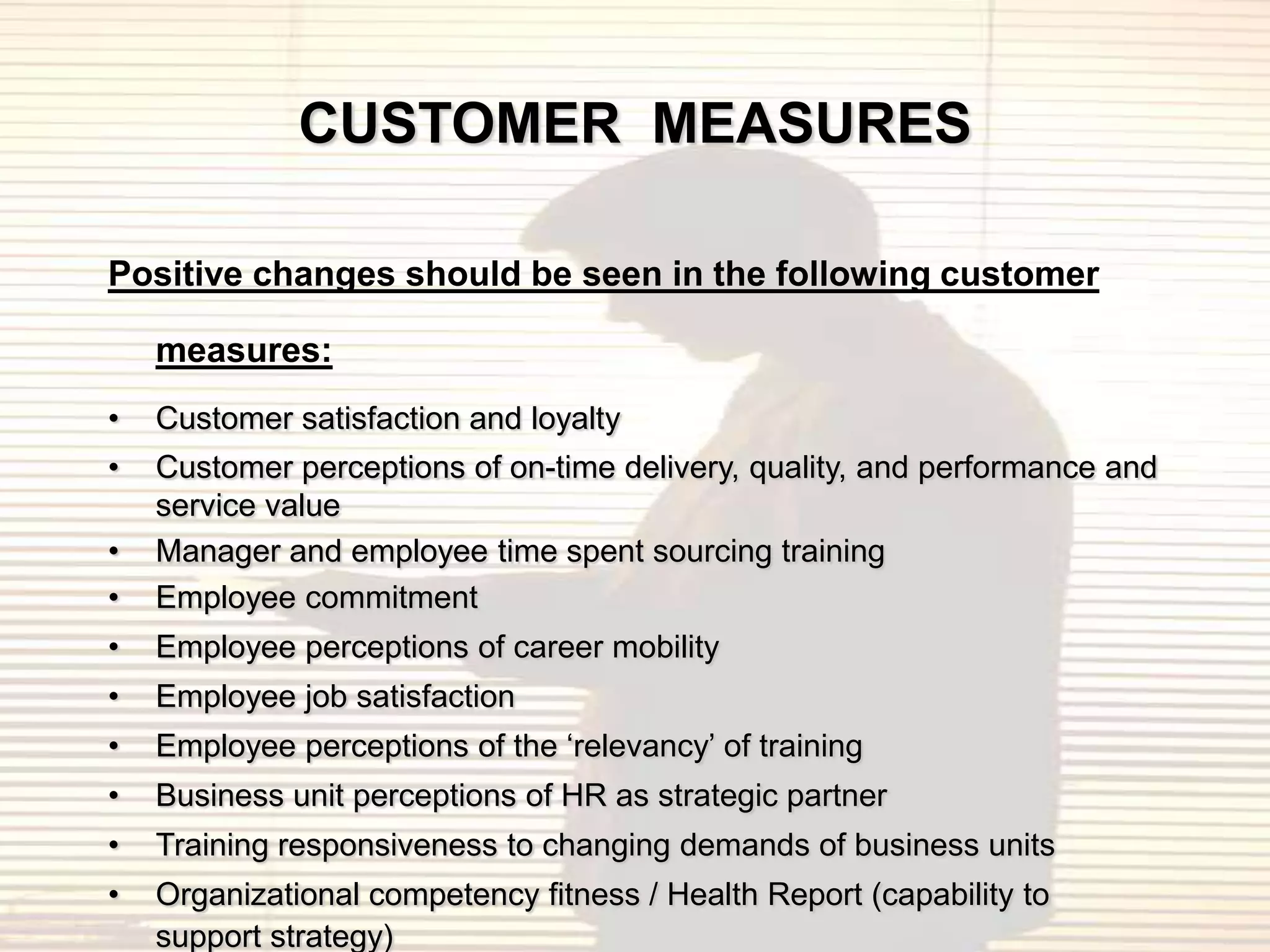 CUSTOMER MEASURES

Positive changes should be seen in the following customer

    measures:
•   Customer satisfaction and loyalty
•   Customer perceptions of on-time delivery, quality, and performance and
    service value
•   Manager and employee time spent sourcing training
•   Employee commitment
•   Employee perceptions of career mobility
•   Employee job satisfaction
•   Employee perceptions of the „relevancy‟ of training
•   Business unit perceptions of HR as strategic partner
•   Training responsiveness to changing demands of business units
•   Organizational competency fitness / Health Report (capability to
    support strategy)
 