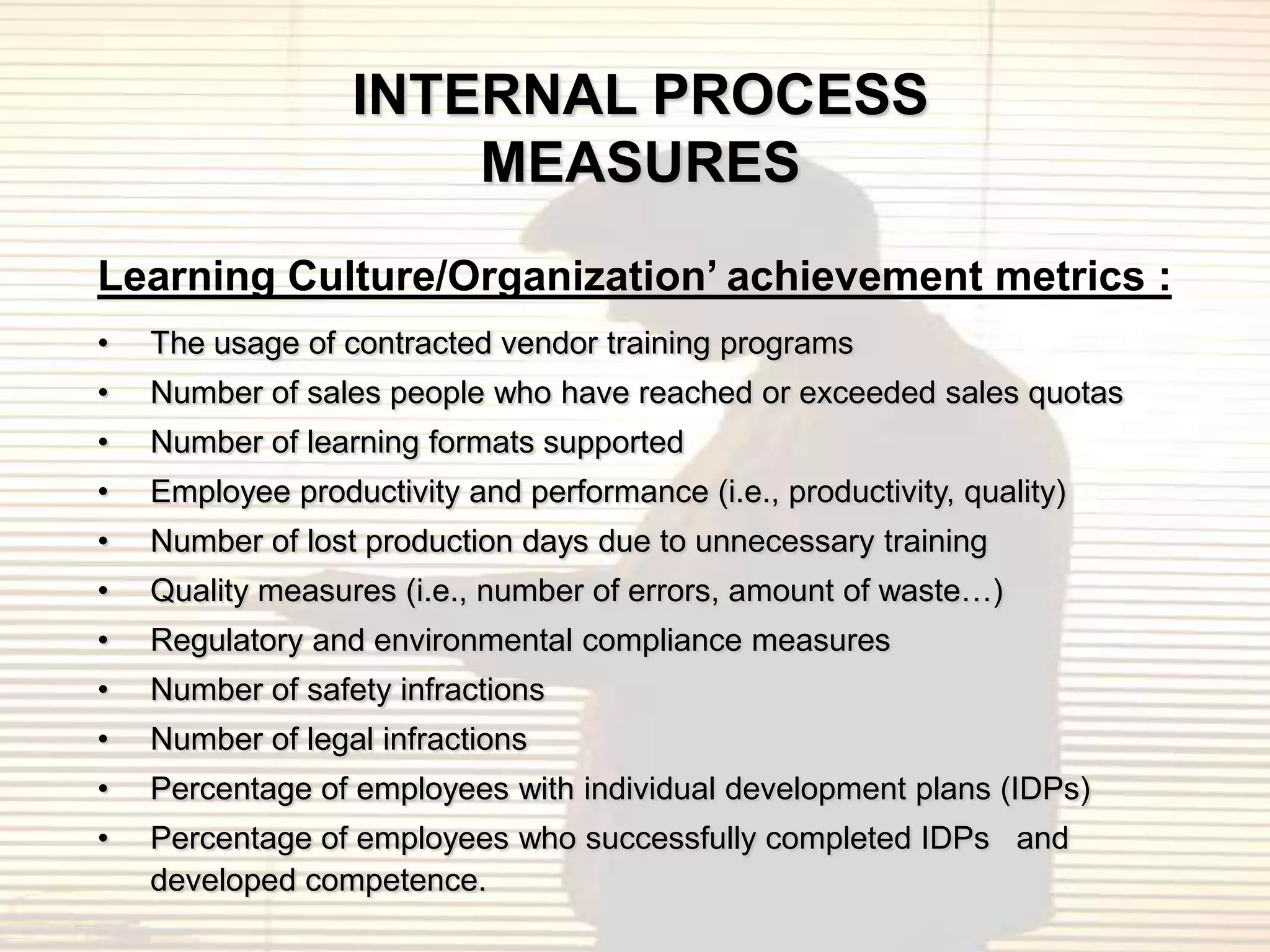 INTERNAL PROCESS
                      MEASURES
Learning Culture/Organization’ achievement metrics :
•   The usage of contracted vendor training programs
•   Number of sales people who have reached or exceeded sales quotas
•   Number of learning formats supported
•   Employee productivity and performance (i.e., productivity, quality)
•   Number of lost production days due to unnecessary training
•   Quality measures (i.e., number of errors, amount of waste…)
•   Regulatory and environmental compliance measures
•   Number of safety infractions
•   Number of legal infractions
•   Percentage of employees with individual development plans (IDPs)
•   Percentage of employees who successfully completed IDPs and
    developed competence.
 