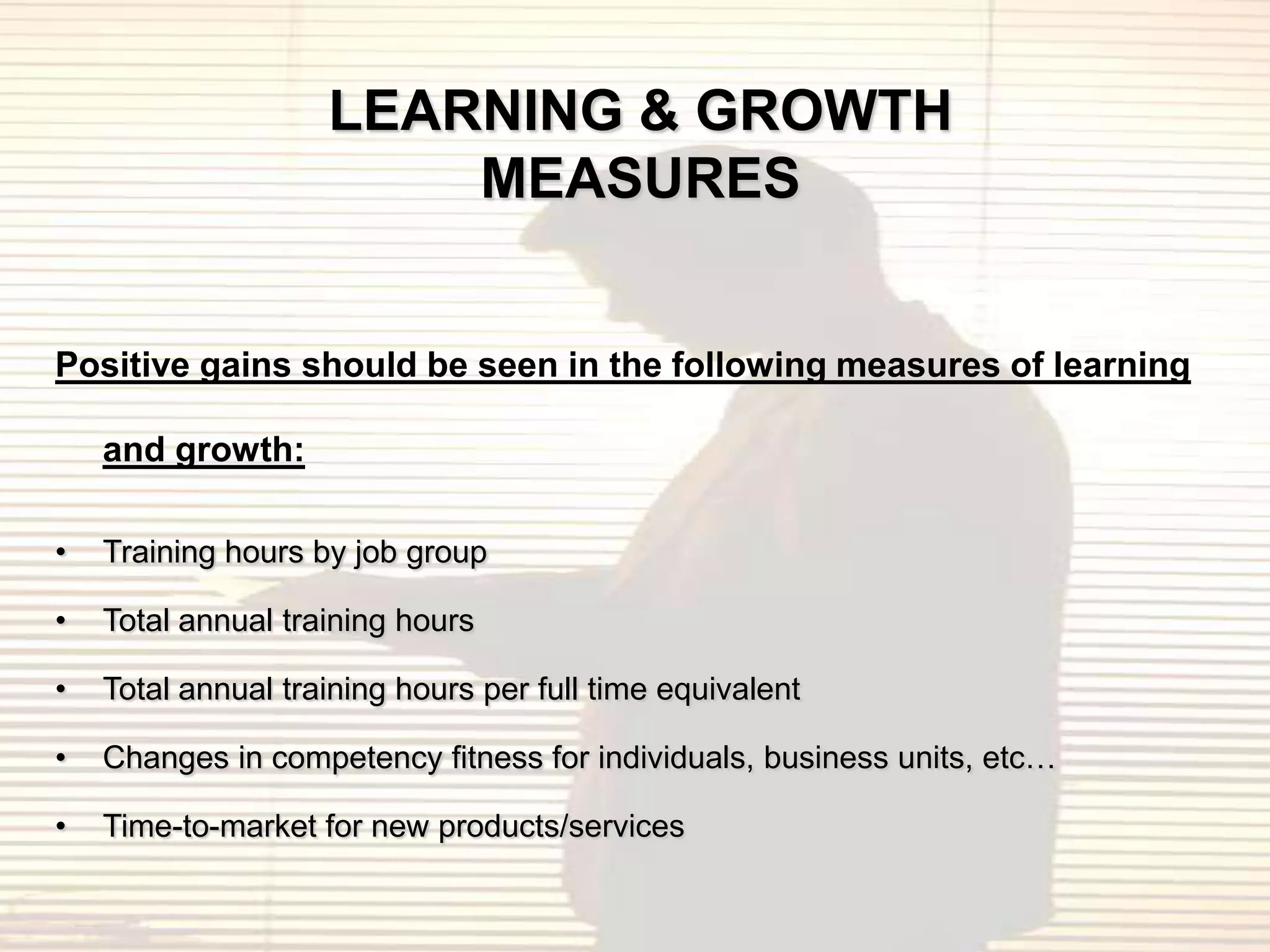 LEARNING & GROWTH
                        MEASURES


Positive gains should be seen in the following measures of learning

    and growth:

•   Training hours by job group

•   Total annual training hours

•   Total annual training hours per full time equivalent

•   Changes in competency fitness for individuals, business units, etc…

•   Time-to-market for new products/services
 