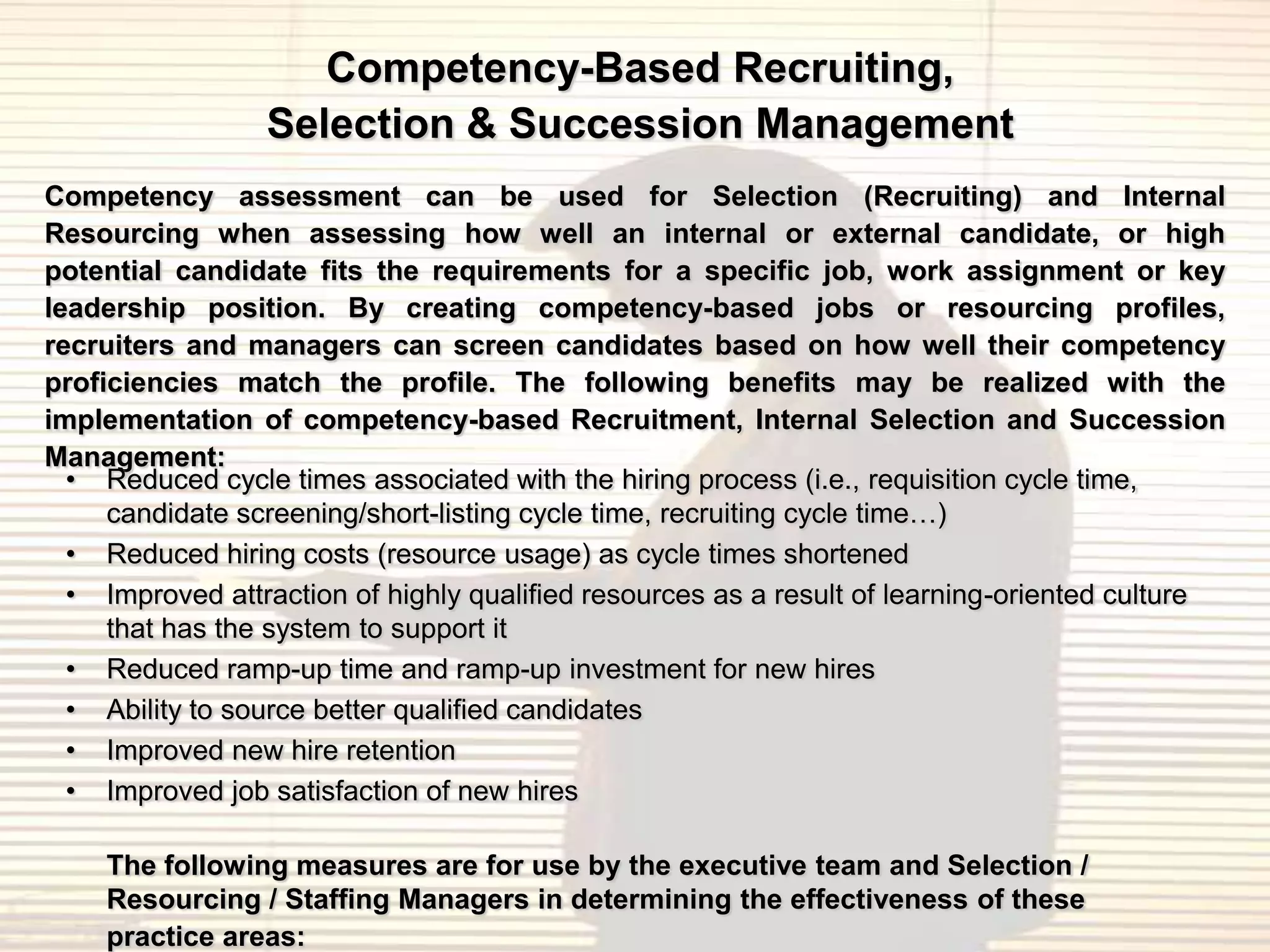 Competency-Based Recruiting,
                 Selection & Succession Management
Competency assessment can be used for Selection (Recruiting) and Internal
Resourcing when assessing how well an internal or external candidate, or high
potential candidate fits the requirements for a specific job, work assignment or key
leadership position. By creating competency-based jobs or resourcing profiles,
recruiters and managers can screen candidates based on how well their competency
proficiencies match the profile. The following benefits may be realized with the
implementation of competency-based Recruitment, Internal Selection and Succession
Management:
  • Reduced cycle times associated with the hiring process (i.e., requisition cycle time,
     candidate screening/short-listing cycle time, recruiting cycle time…)
  • Reduced hiring costs (resource usage) as cycle times shortened
  • Improved attraction of highly qualified resources as a result of learning-oriented culture
     that has the system to support it
  • Reduced ramp-up time and ramp-up investment for new hires
  • Ability to source better qualified candidates
  • Improved new hire retention
  • Improved job satisfaction of new hires

    The following measures are for use by the executive team and Selection /
    Resourcing / Staffing Managers in determining the effectiveness of these
    practice areas:
 