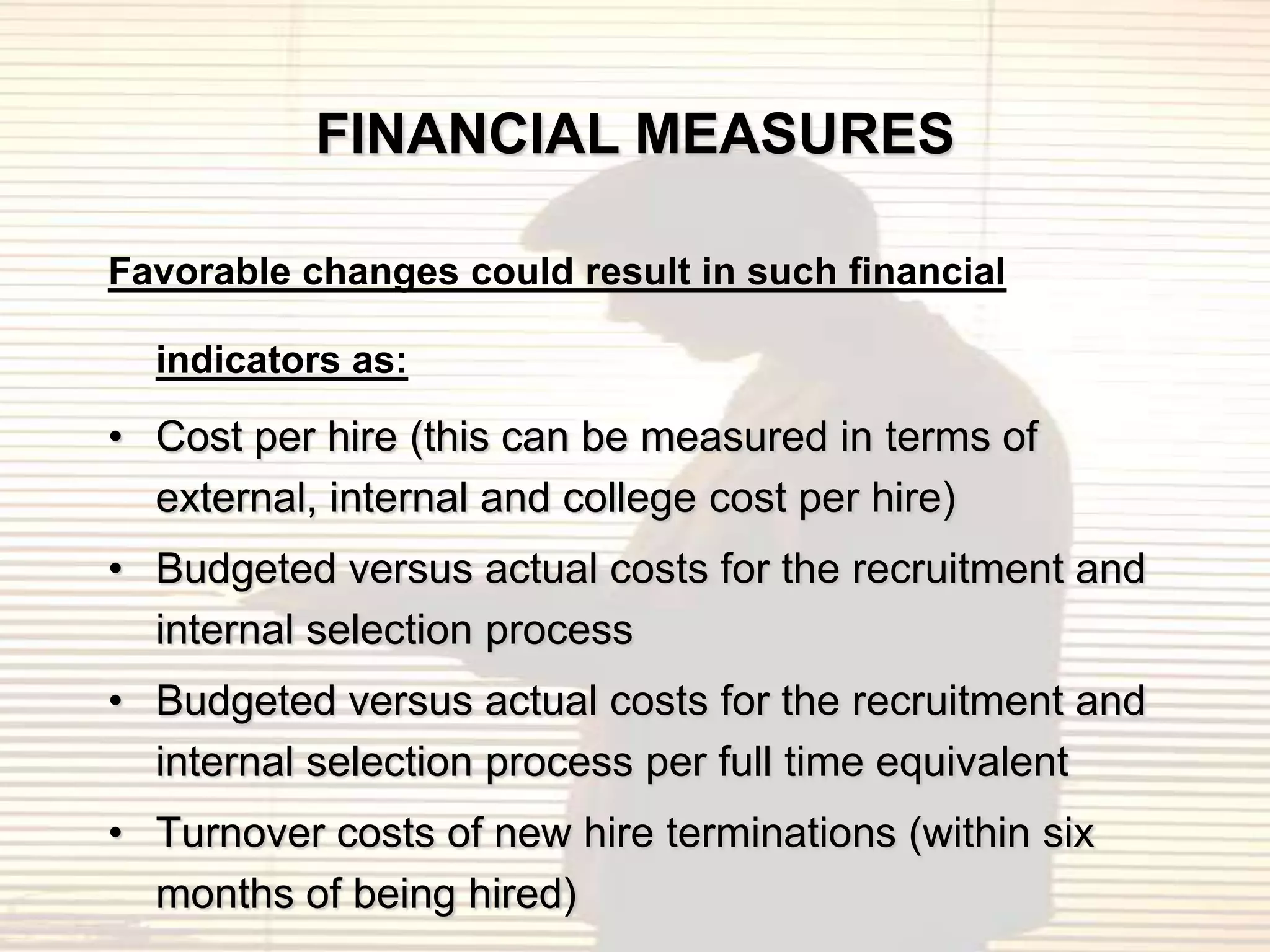 FINANCIAL MEASURES

Favorable changes could result in such financial

  indicators as:

• Cost per hire (this can be measured in terms of
  external, internal and college cost per hire)
• Budgeted versus actual costs for the recruitment and
  internal selection process
• Budgeted versus actual costs for the recruitment and
  internal selection process per full time equivalent
• Turnover costs of new hire terminations (within six
  months of being hired)
 