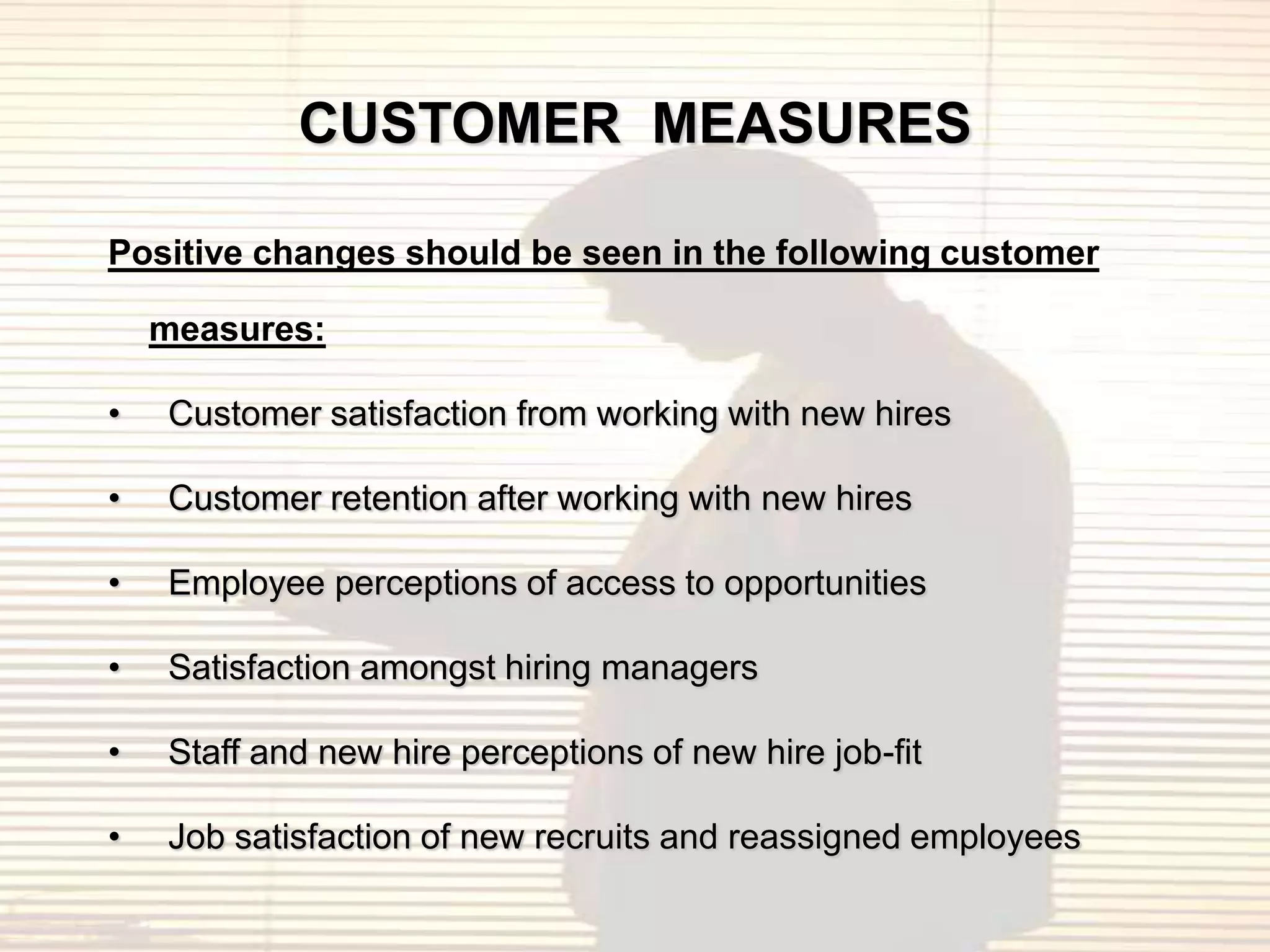 CUSTOMER MEASURES

Positive changes should be seen in the following customer

    measures:

•   Customer satisfaction from working with new hires

•   Customer retention after working with new hires

•   Employee perceptions of access to opportunities

•   Satisfaction amongst hiring managers

•   Staff and new hire perceptions of new hire job-fit

•   Job satisfaction of new recruits and reassigned employees
 