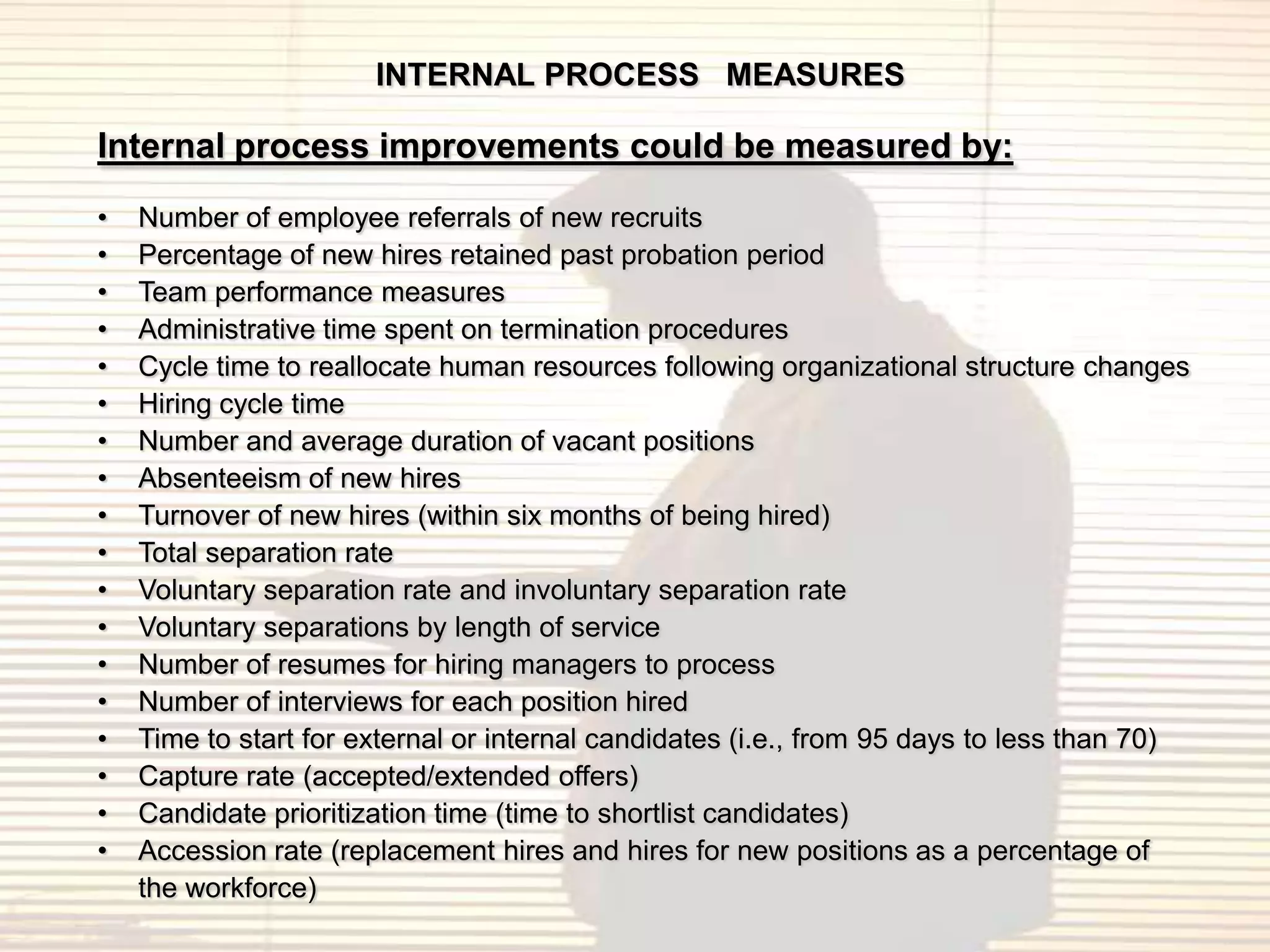 INTERNAL PROCESS MEASURES

Internal process improvements could be measured by:
•   Number of employee referrals of new recruits
•   Percentage of new hires retained past probation period
•   Team performance measures
•   Administrative time spent on termination procedures
•   Cycle time to reallocate human resources following organizational structure changes
•   Hiring cycle time
•   Number and average duration of vacant positions
•   Absenteeism of new hires
•   Turnover of new hires (within six months of being hired)
•   Total separation rate
•   Voluntary separation rate and involuntary separation rate
•   Voluntary separations by length of service
•   Number of resumes for hiring managers to process
•   Number of interviews for each position hired
•   Time to start for external or internal candidates (i.e., from 95 days to less than 70)
•   Capture rate (accepted/extended offers)
•   Candidate prioritization time (time to shortlist candidates)
•   Accession rate (replacement hires and hires for new positions as a percentage of
    the workforce)
 