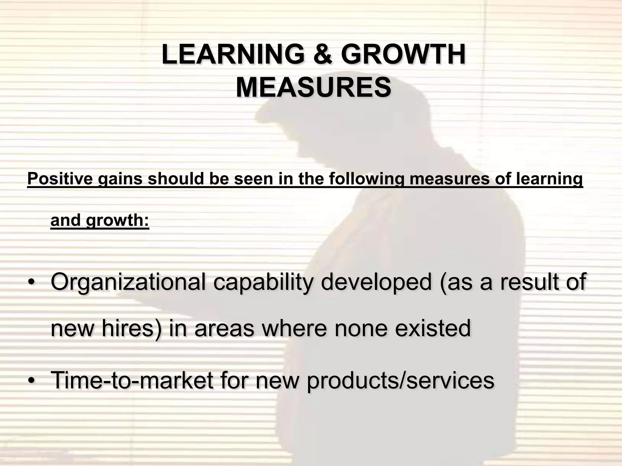 LEARNING & GROWTH
                    MEASURES


Positive gains should be seen in the following measures of learning

  and growth:


• Organizational capability developed (as a result of
  new hires) in areas where none existed

• Time-to-market for new products/services
 