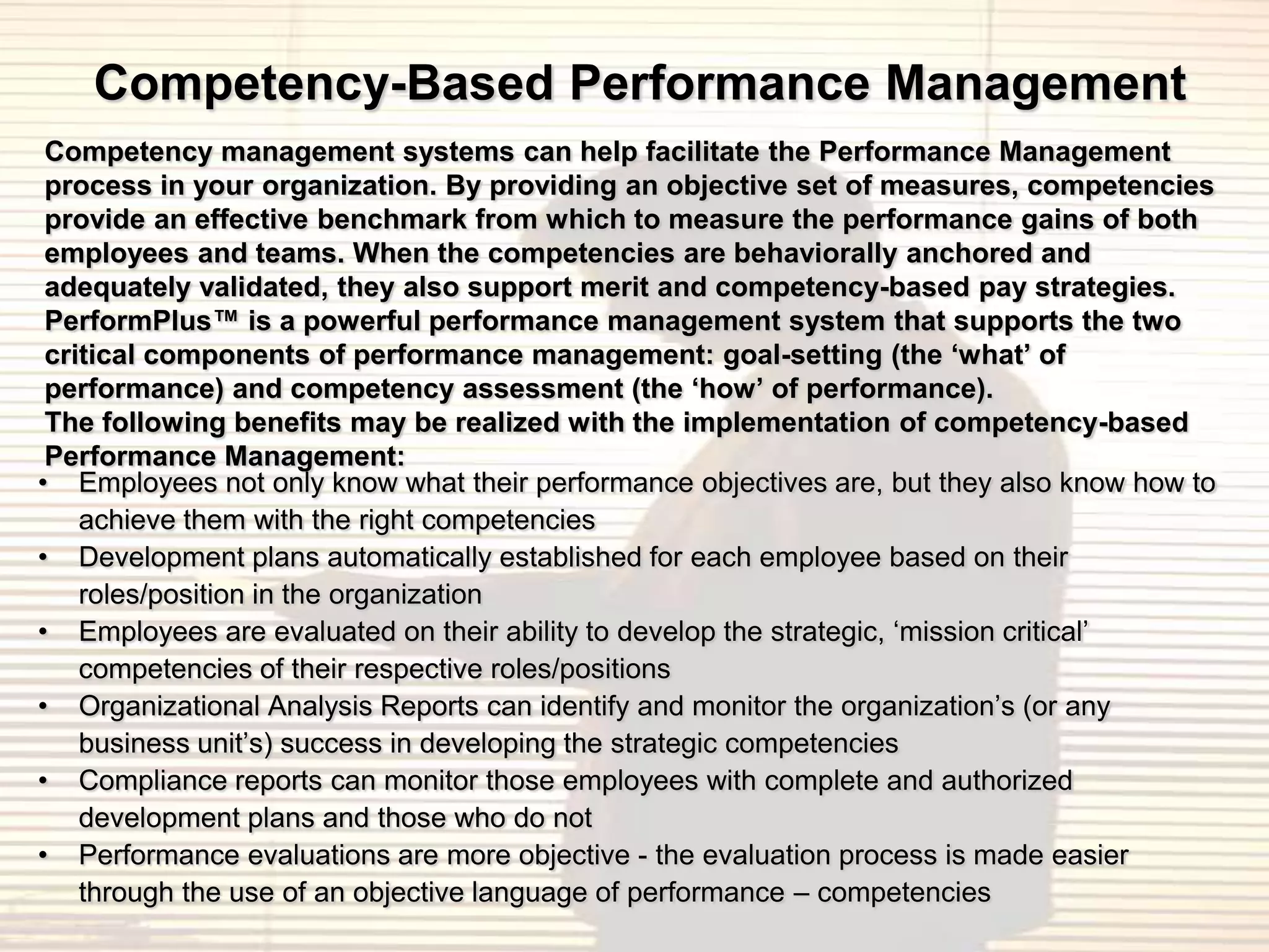 Competency-Based Performance Management
 Competency management systems can help facilitate the Performance Management
 process in your organization. By providing an objective set of measures, competencies
 provide an effective benchmark from which to measure the performance gains of both
 employees and teams. When the competencies are behaviorally anchored and
 adequately validated, they also support merit and competency-based pay strategies.
 PerformPlus™ is a powerful performance management system that supports the two
 critical components of performance management: goal-setting (the ‘what’ of
 performance) and competency assessment (the ‘how’ of performance).
 The following benefits may be realized with the implementation of competency-based
 Performance Management:
• Employees not only know what their performance objectives are, but they also know how to
    achieve them with the right competencies
• Development plans automatically established for each employee based on their
    roles/position in the organization
• Employees are evaluated on their ability to develop the strategic, „mission critical‟
    competencies of their respective roles/positions
• Organizational Analysis Reports can identify and monitor the organization‟s (or any
    business unit‟s) success in developing the strategic competencies
• Compliance reports can monitor those employees with complete and authorized
    development plans and those who do not
• Performance evaluations are more objective - the evaluation process is made easier
    through the use of an objective language of performance – competencies
 