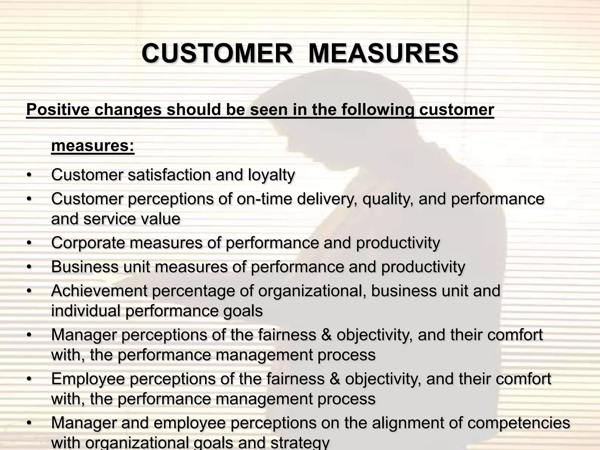 CUSTOMER MEASURES
Positive changes should be seen in the following customer

    measures:
•   Customer satisfaction and loyalty
•   Customer perceptions of on-time delivery, quality, and performance
    and service value
•   Corporate measures of performance and productivity
•   Business unit measures of performance and productivity
•   Achievement percentage of organizational, business unit and
    individual performance goals
•   Manager perceptions of the fairness & objectivity, and their comfort
    with, the performance management process
•   Employee perceptions of the fairness & objectivity, and their comfort
    with, the performance management process
•   Manager and employee perceptions on the alignment of competencies
    with organizational goals and strategy
 