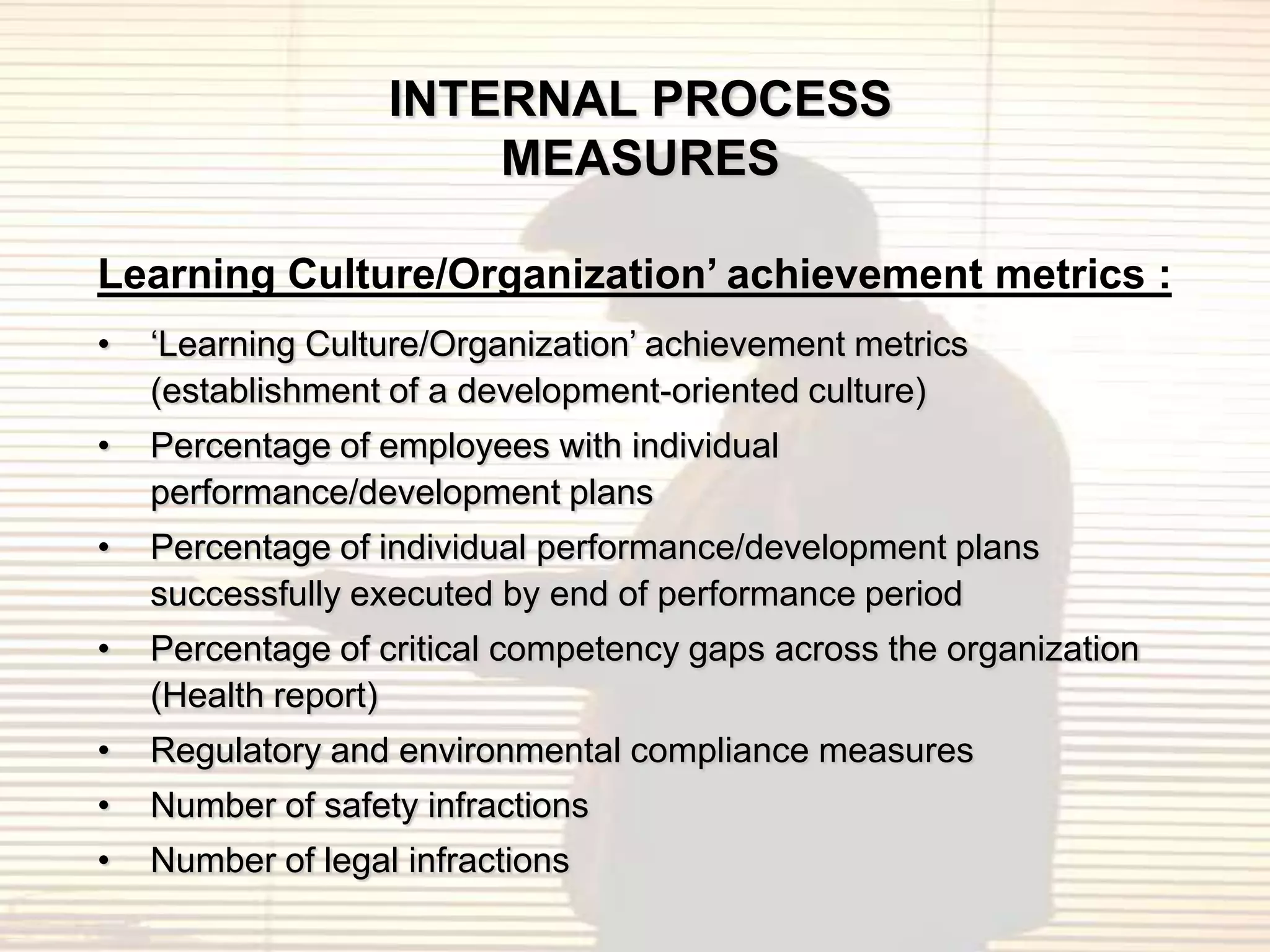 INTERNAL PROCESS
                       MEASURES

Learning Culture/Organization’ achievement metrics :
•   „Learning Culture/Organization‟ achievement metrics
    (establishment of a development-oriented culture)
•   Percentage of employees with individual
    performance/development plans
•   Percentage of individual performance/development plans
    successfully executed by end of performance period
•   Percentage of critical competency gaps across the organization
    (Health report)
•   Regulatory and environmental compliance measures
•   Number of safety infractions
•   Number of legal infractions
 