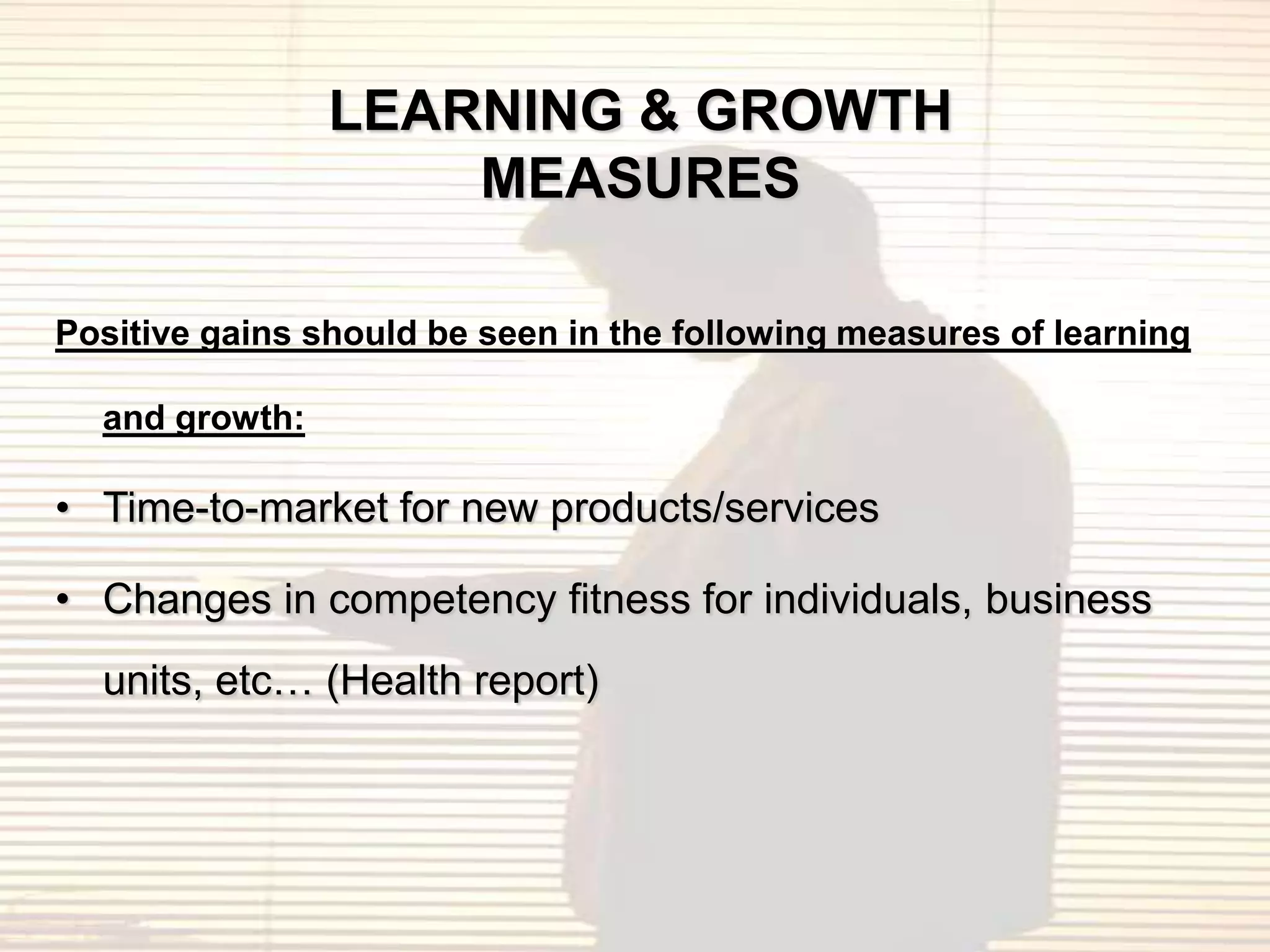 LEARNING & GROWTH
                    MEASURES

Positive gains should be seen in the following measures of learning

  and growth:

• Time-to-market for new products/services

• Changes in competency fitness for individuals, business
  units, etc… (Health report)
 