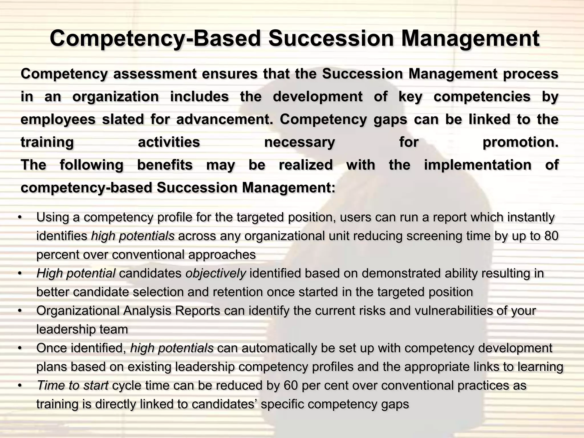 Competency-Based Succession Management
Competency assessment ensures that the Succession Management process
in an organization includes the development of key competencies by
employees slated for advancement. Competency gaps can be linked to the
training             activities             necessary               for           promotion.
The following benefits may be realized with the implementation of
competency-based Succession Management:
•   Using a competency profile for the targeted position, users can run a report which instantly
    identifies high potentials across any organizational unit reducing screening time by up to 80
    percent over conventional approaches
•   High potential candidates objectively identified based on demonstrated ability resulting in
    better candidate selection and retention once started in the targeted position
•   Organizational Analysis Reports can identify the current risks and vulnerabilities of your
    leadership team
•   Once identified, high potentials can automatically be set up with competency development
    plans based on existing leadership competency profiles and the appropriate links to learning
•   Time to start cycle time can be reduced by 60 per cent over conventional practices as
    training is directly linked to candidates‟ specific competency gaps
 