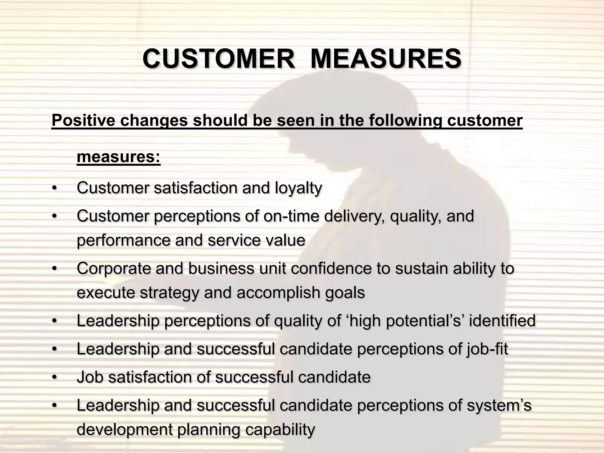 CUSTOMER MEASURES

Positive changes should be seen in the following customer

    measures:
•   Customer satisfaction and loyalty
•   Customer perceptions of on-time delivery, quality, and
    performance and service value
•   Corporate and business unit confidence to sustain ability to
    execute strategy and accomplish goals
•   Leadership perceptions of quality of „high potential‟s‟ identified
•   Leadership and successful candidate perceptions of job-fit
•   Job satisfaction of successful candidate
•   Leadership and successful candidate perceptions of system‟s
    development planning capability
 