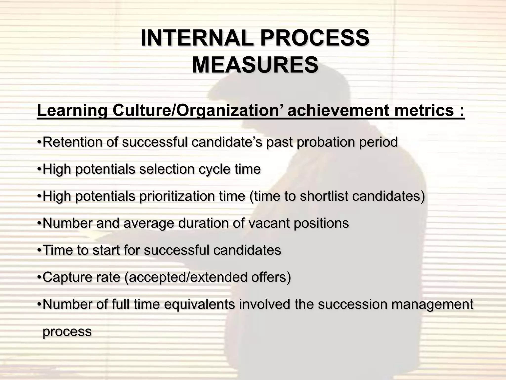 INTERNAL PROCESS
                     MEASURES
Learning Culture/Organization’ achievement metrics :
•Retention of successful candidate‟s past probation period
•High potentials selection cycle time
•High potentials prioritization time (time to shortlist candidates)
•Number and average duration of vacant positions
•Time to start for successful candidates
•Capture rate (accepted/extended offers)
•Number of full time equivalents involved the succession management
process
 