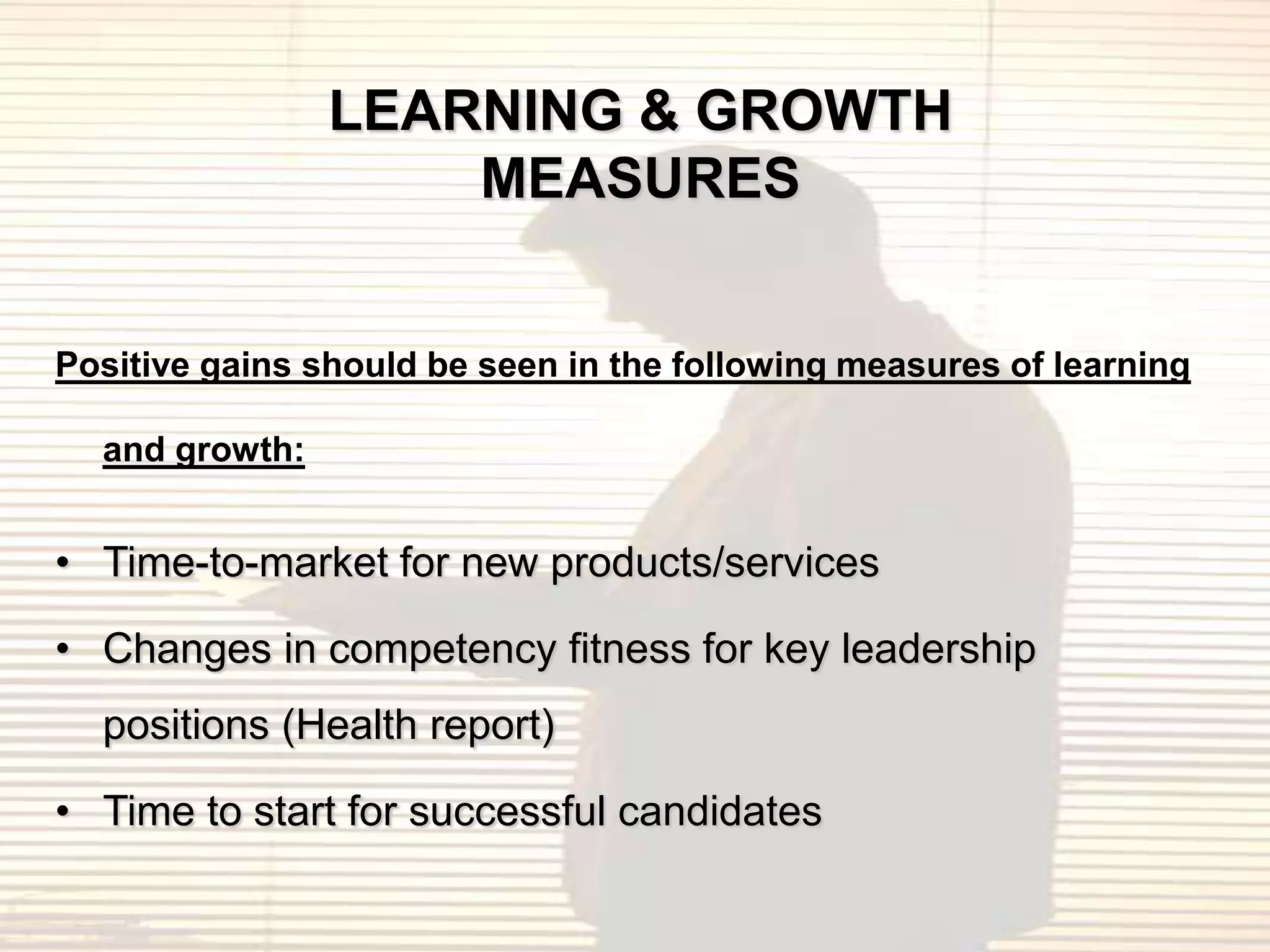 LEARNING & GROWTH
                    MEASURES


Positive gains should be seen in the following measures of learning

  and growth:


• Time-to-market for new products/services

• Changes in competency fitness for key leadership
  positions (Health report)

• Time to start for successful candidates
 