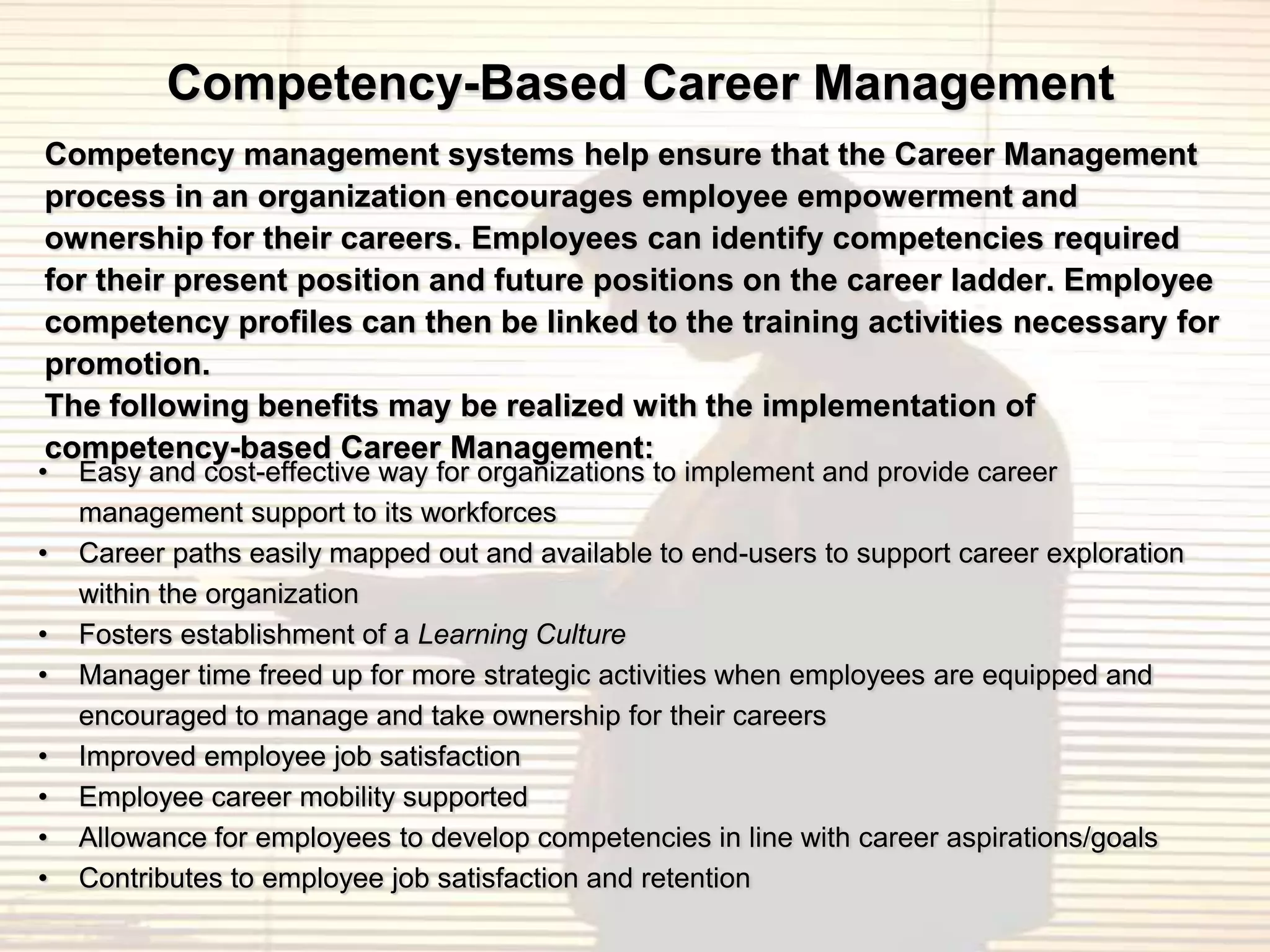 Competency-Based Career Management
Competency management systems help ensure that the Career Management
process in an organization encourages employee empowerment and
ownership for their careers. Employees can identify competencies required
for their present position and future positions on the career ladder. Employee
competency profiles can then be linked to the training activities necessary for
promotion.
The following benefits may be realized with the implementation of
competency-based Career Management:
•   Easy and cost-effective way for organizations to implement and provide career
    management support to its workforces
•   Career paths easily mapped out and available to end-users to support career exploration
    within the organization
•   Fosters establishment of a Learning Culture
•   Manager time freed up for more strategic activities when employees are equipped and
    encouraged to manage and take ownership for their careers
•   Improved employee job satisfaction
•   Employee career mobility supported
•   Allowance for employees to develop competencies in line with career aspirations/goals
•   Contributes to employee job satisfaction and retention
 