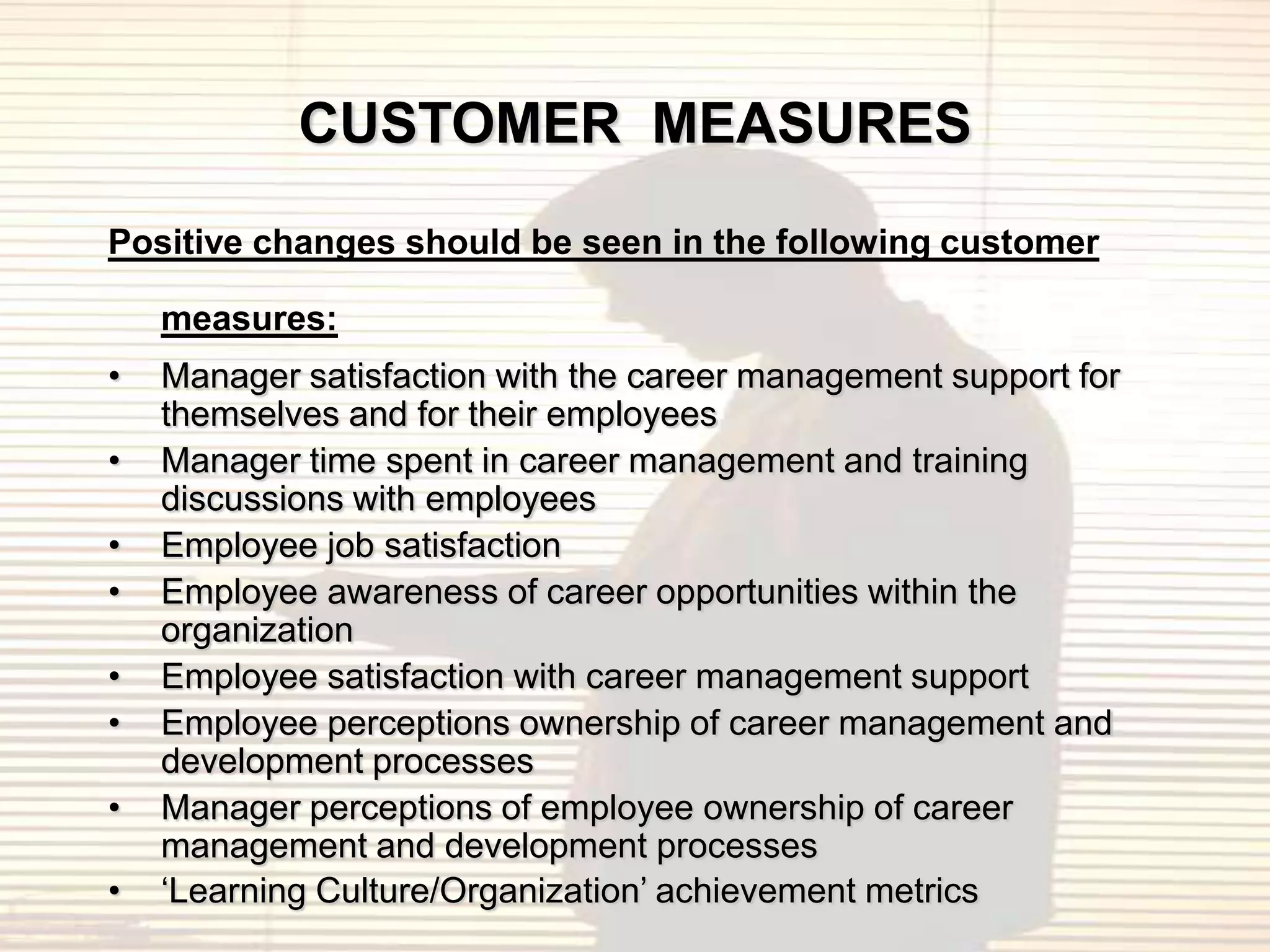 CUSTOMER MEASURES
Positive changes should be seen in the following customer

    measures:
•   Manager satisfaction with the career management support for
    themselves and for their employees
•   Manager time spent in career management and training
    discussions with employees
•   Employee job satisfaction
•   Employee awareness of career opportunities within the
    organization
•   Employee satisfaction with career management support
•   Employee perceptions ownership of career management and
    development processes
•   Manager perceptions of employee ownership of career
    management and development processes
•   „Learning Culture/Organization‟ achievement metrics
 