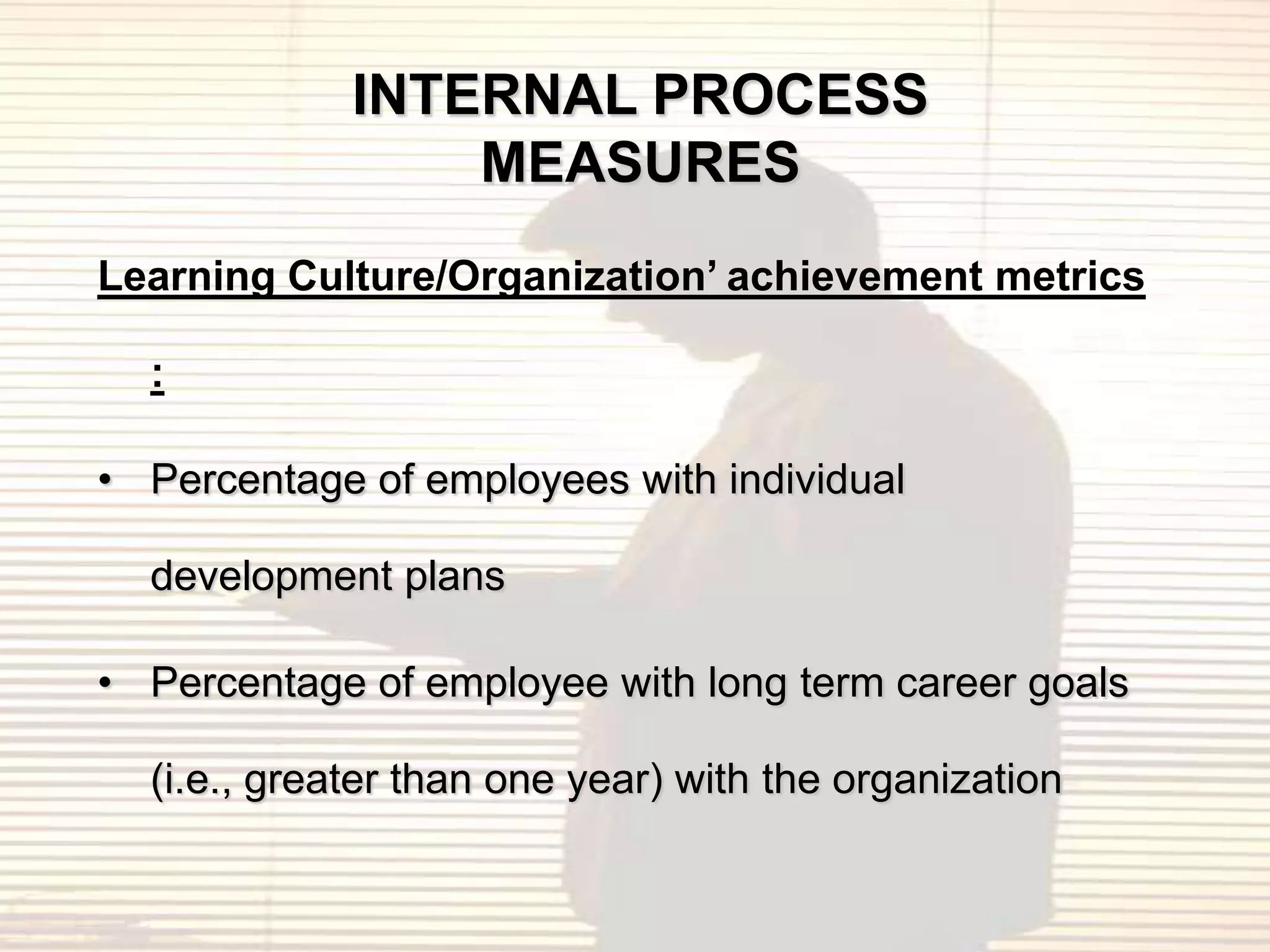 INTERNAL PROCESS
                 MEASURES
Learning Culture/Organization’ achievement metrics

  :

• Percentage of employees with individual

  development plans

• Percentage of employee with long term career goals

  (i.e., greater than one year) with the organization
 