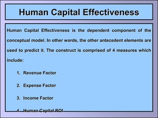 Human Capital Effectiveness
Human Capital Effectiveness is the dependent component of the

conceptual model. In other words, the other antecedent elements are

used to predict it. The construct is comprised of 4 measures which

include:

    1. Revenue Factor

    2. Expense Factor

    3. Income Factor

    4. Human Capital ROI
 