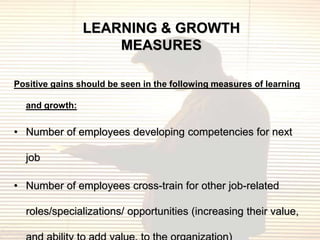 LEARNING & GROWTH
                    MEASURES

Positive gains should be seen in the following measures of learning

  and growth:


• Number of employees developing competencies for next

  job

• Number of employees cross-train for other job-related

  roles/specializations/ opportunities (increasing their value,
 